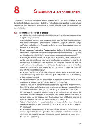 8                           CUMPRINDO A ACESSIBILIDADE
Compete ao Conselho Nacional dos Direitos da Pessoa com Deﬁciência – CONADE, aos
Conselhos Estaduais, Municipais e do Distrito Federal e às organizações representativas
de pessoas com deﬁciência acompanhar e sugerir medidas para o cumprimento da
acessibilidade.

8.1 Recomendações gerais e prazos
     •   As orientações contidas neste Manual devem incorporar todas as recomendações
         e legislações pertinentes
     •   A acessibilidade ao meio urbano deve ser observada no Plano Diretor Municipal;
         nos Planos Diretores de Transporte e de Trânsito; no Código de Obras; no Código
         de Postura; na Lei de Uso e Ocupação do Solo e na Lei do Sistema Viário, conforme
         Decreto nº. 5.296/2004
     •   Para a concessão de Alvará de Funcionamento e da Carta de Habite-se deverá ser
         observado o cumprimento da acessibilidade previsto respectivamente no § 1º e § 2º do
         art. 13 do Decreto nº. 5.296/2004 e nas normas técnicas de acessibilidade da ABNT
     •   A aprovação de ﬁnanciamento de projetos com a utilização, de recursos públicos,
         dentre eles, os projetos de natureza arquitetônica e urbanística, os tocantes à
         comunicação e informação e os referentes ao transporte coletivo, por meio de
         qualquer instrumento, tais como convênio, acordo, ajuste, contrato ou similar, ﬁca
         sujeita ao cumprimento das disposições do Decreto nº. 5.296/2004, conforme
         disposto no inciso III do artigo 2º
     •   As ediﬁcações de uso público já existentes devem estar adaptadas para a
         acessibilidade das pessoas com deﬁciência (§1º, art.19 do Decreto nº. 5.296/2004)
         a partir de junho de 2007
     •   Os estabelecimentos de uso coletivo têm o prazo até dezembro de 2008 para
         realizarem as adaptações (§ 8º, art. 23, Decreto nº. 5.296/2004)
     •   Todos os veículos do transporte coletivo rodoviário, aquaviário, metroferroviário,
         ferroviário e aéreo serão fabricados de acordo com as Normas de Acessibilidade
         a partir de dezembro de 2007 (art. 40 e art. 42, § 2º, Decreto nº. 5.296/2004)
     •   Os serviços de transporte coletivo aéreo e os equipamentos de acesso às
         aeronaves estarão acessíveis e disponíveis para serem operados de forma a
         garantir o seu uso por pessoas com deﬁciência ou com mobilidade reduzida, a
         partir de dezembro de 2007 (art. 44 do Decreto nº. 5.296/2004)
     •   Toda a frota de veículos do transporte coletivo rodoviário, metroferroviário e ferroviário
         deve estar acessível, a partir de dezembro de 2014 (art. 38, § 3º e art. 42, Decreto
         nº. 5.296/2004)
     •   As empresas concessionárias e permissionárias dos serviços de transporte
         coletivo aquaviário, deverão garantir a acessibilidade da frota de veículos em
         circulação, inclusive de seus equipamentos a partir de junho de 2009 (art. 41,
         Decreto nº. 5.296/2004)


                                                                                                21
 