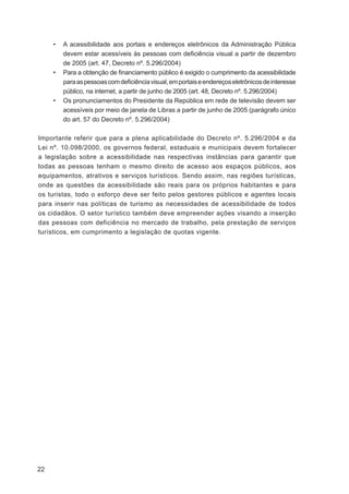 •   A acessibilidade aos portais e endereços eletrônicos da Administração Pública
         devem estar acessíveis às pessoas com deﬁciência visual a partir de dezembro
         de 2005 (art. 47, Decreto nº. 5.296/2004)
     •   Para a obtenção de ﬁnanciamento público é exigido o cumprimento da acessibilidade
         para as pessoas com deﬁciência visual, em portais e endereços eletrônicos de interesse
         público, na internet, a partir de junho de 2005 (art. 48, Decreto nº. 5.296/2004)
     •   Os pronunciamentos do Presidente da República em rede de televisão devem ser
         acessíveis por meio de janela de Libras a partir de junho de 2005 (parágrafo único
         do art. 57 do Decreto nº. 5.296/2004)

Importante referir que para a plena aplicabilidade do Decreto nº. 5.296/2004 e da
Lei nº. 10.098/2000, os governos federal, estaduais e municipais devem fortalecer
a legislação sobre a acessibilidade nas respectivas instâncias para garantir que
todas as pessoas tenham o mesmo direito de acesso aos espaços públicos, aos
equipamentos, atrativos e serviços turísticos. Sendo assim, nas regiões turísticas,
onde as questões da acessibilidade são reais para os próprios habitantes e para
os turistas, todo o esforço deve ser feito pelos gestores públicos e agentes locais
para inserir nas políticas de turismo as necessidades de acessibilidade de todos
os cidadãos. O setor turístico também deve empreender ações visando a inserção
das pessoas com deficiência no mercado de trabalho, pela prestação de serviços
turísticos, em cumprimento a legislação de quotas vigente.




22
 