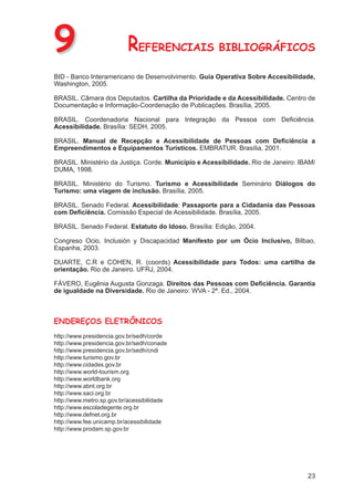 9                         REFERENCIAIS BIBLIOGRÁFICOS
BID - Banco Interamericano de Desenvolvimento. Guia Operativa Sobre Accesibilidade,
Washington, 2005.

BRASIL. Câmara dos Deputados. Cartilha da Prioridade e da Acessibilidade. Centro de
Documentação e Informação-Coordenação de Publicações. Brasília, 2005.

BRASIL. Coordenadoria Nacional para Integração da Pessoa com Deﬁciência.
Acessibilidade. Brasília: SEDH, 2005.

BRASIL. Manual de Recepção e Acessibilidade de Pessoas com Deﬁciência a
Empreendimentos e Equipamentos Turísticos. EMBRATUR. Brasília, 2001.

BRASIL. Ministério da Justiça. Corde. Município e Acessibilidade. Rio de Janeiro: IBAM/
DUMA, 1998.

BRASIL. Ministério do Turismo. Turismo e Acessibilidade Seminário Diálogos do
Turismo: uma viagem de inclusão. Brasília, 2005.

BRASIL. Senado Federal. Acessibilidade: Passaporte para a Cidadania das Pessoas
com Deﬁciência. Comissão Especial de Acessibilidade. Brasília, 2005.

BRASIL. Senado Federal. Estatuto do Idoso. Brasília: Edição, 2004.

Congreso Ocio, Inclusión y Discapacidad Manifesto por um Ócio Inclusivo, Bilbao,
Espanha, 2003.

DUARTE, C.R e COHEN, R. (coords) Acessibilidade para Todos: uma cartilha de
orientação. Rio de Janeiro. UFRJ, 2004.

FÁVERO, Eugênia Augusta Gonzaga. Direitos das Pessoas com Deﬁciência. Garantia
de igualdade na Diversidade. Rio de Janeiro: WVA - 2ª. Ed., 2004.



ENDEREÇOS ELETRÔNICOS
http://www.presidencia.gov.br/sedh/corde
http://www.presidencia.gov.br/sedh/conade
http://www.presidencia.gov.br/sedh/cndi
http://www.turismo.gov.br
http://www.cidades.gov.br
http://www.world-tourism.org
http://www.worldbank.org
http://www.abnt.org.br
http://www.saci.org.br
http://www.metro.sp.gov.br/acessibilidade
http://www.escoladegente.org.br
http://www.defnet.org.br
http://www.fee.unicamp.br/acessibilidade
http://www.prodam.sp.gov.br




                                                                                    23
 