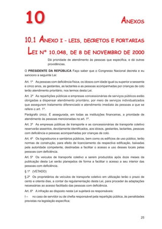 10                                                                      ANEXOS
10.1      ANEXO I – LEIS, DECRETOS E PORTARIAS
  LEI Nº 10.048, DE 8 DE NOVEMBRO DE 2000
                 Dá prioridade de atendimento às pessoas que especiﬁca, e dá outras
                 providências.

O PRESIDENTE DA REPÚBLICA Faço saber que o Congresso Nacional decreta e eu
sanciono a seguinte Lei:

Art. 1º As pessoas com deﬁciência física, os idosos com idade igual ou superior a sessenta
e cinco anos, as gestantes, as lactantes e as pessoas acompanhadas por crianças de colo
terão atendimento prioritário, nos termos desta Lei.
Art. 2º As repartições públicas e empresas concessionárias de serviços públicos estão
obrigadas a dispensar atendimento prioritário, por meio de serviços individualizados
que assegurem tratamento diferenciado e atendimento imediato às pessoas a que se
refere o art. 1º.
Parágrafo único. É assegurada, em todas as instituições ﬁnanceiras, a prioridade de
atendimento às pessoas mencionadas no art. 1º.
Art. 3º As empresas públicas de transporte e as concessionárias de transporte coletivo
reservarão assentos, devidamente identiﬁcados, aos idosos, gestantes, lactantes, pessoas
com deﬁciência e pessoas acompanhadas por crianças de colo.
Art. 4º Os logradouros e sanitários públicos, bem como os edifícios de uso público, terão
normas de construção, para efeito de licenciamento da respectiva ediﬁcação, baixadas
pela autoridade competente, destinadas a facilitar o acesso e uso desses locais pelas
pessoas com deﬁciência.
Art. 5º Os veículos de transporte coletivo a serem produzidos após doze meses da
publicação desta Lei serão planejados de forma a facilitar o acesso a seu interior das
pessoas com deﬁciência.
§ 1º (VETADO)
§ 2º Os proprietários de veículos de transporte coletivo em utilização terão o prazo de
cento e oitenta dias, a contar da regulamentação desta Lei, para proceder às adaptações
necessárias ao acesso facilitado das pessoas com deﬁciência.
Art. 6º A infração ao disposto nesta Lei sujeitará os responsáveis:
I – no caso de servidor ou de cheﬁa responsável pela repartição pública, às penalidades
previstas na legislação especíﬁca;




                                                                                       25
 