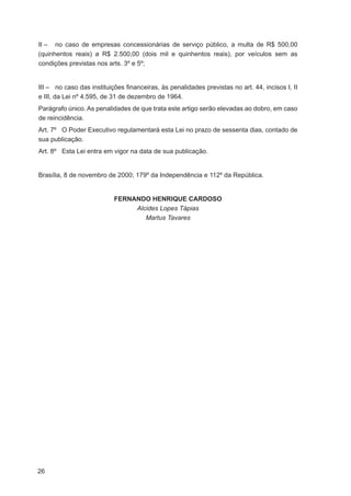 II – no caso de empresas concessionárias de serviço público, a multa de R$ 500,00
(quinhentos reais) a R$ 2.500,00 (dois mil e quinhentos reais), por veículos sem as
condições previstas nos arts. 3º e 5º;


III – no caso das instituições ﬁnanceiras, às penalidades previstas no art. 44, incisos I, II
e III, da Lei nº 4.595, de 31 de dezembro de 1964.
Parágrafo único. As penalidades de que trata este artigo serão elevadas ao dobro, em caso
de reincidência.
Art. 7º O Poder Executivo regulamentará esta Lei no prazo de sessenta dias, contado de
sua publicação.
Art. 8º Esta Lei entra em vigor na data de sua publicação.


Brasília, 8 de novembro de 2000; 179º da Independência e 112º da República.


                           FERNANDO HENRIQUE CARDOSO
                                Alcides Lopes Tápias
                                   Martus Tavares




26
 