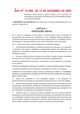 LEI Nº 10.098, DE 19 DE DEZEMBRO DE 2000
                    Estabelece normas gerais e critérios básicos para a promoção da
                    acessibilidade das pessoas com deﬁciência ou com mobilidade reduzida,
                    e dá outras providências.

O PRESIDENTE DA REPÚBLICA Faço saber que o Congresso Nacional decreta e eu
sanciono a seguinte Lei:


                                         CAPÍTULO I
                                 DISPOSIÇÕES GERAIS

Art. 1º Esta Lei estabelece normas gerais e critérios básicos para a promoção da
acessibilidade das pessoas com deﬁciência ou com mobilidade reduzida, mediante a
supressão de barreiras e de obstáculos nas vias e espaços públicos, no mobiliário urbano,
na construção e reforma de edifícios e nos meios de transporte e de comunicação.
Art. 2º Para os ﬁns desta Lei são estabelecidas as seguintes deﬁnições:
I – acessibilidade: possibilidade e condição de alcance para utilização, com segurança
e autonomia, dos espaços, mobiliários e equipamentos urbanos, das ediﬁcações, dos
transportes e dos sistemas e meios de comunicação, por pessoa com deﬁciência ou com
mobilidade reduzida;
II – barreiras: qualquer entrave ou obstáculo que limite ou impeça o acesso, a liberdade
de movimento e a circulação com segurança das pessoas, classiﬁcadas em:
a) barreiras arquitetônicas urbanísticas: as existentes nas vias públicas e nos espaços
de uso público;
b) barreiras arquitetônicas na ediﬁcação: as existentes no interior dos edifícios públicos e privados;
c) barreiras arquitetônicas nos transportes: as existentes nos meios de transportes;
d) barreiras nas comunicações: qualquer entrave ou obstáculo que diﬁculte ou impossibilite a
expressão ou o recebimento de mensagens por intermédio dos meios ou sistemas de comunicação,
sejam ou não de massa;
III – pessoa com deﬁciência ou com mobilidade reduzida: a que temporária ou
permanentemente tem limitada sua capacidade de relacionar-se com o meio e de utilizá-lo;
IV – elemento da urbanização: qualquer componente das obras de urbanização, tais como
os referentes a pavimentação, saneamento, encanamentos para esgotos, distribuição de
energia elétrica, iluminação pública, abastecimento e distribuição de água, paisagismo e os
que materializam as indicações do planejamento urbanístico;
V – mobiliário urbano: o conjunto de objetos existentes nas vias e espaços públicos,
superpostos ou adicionados aos elementos da urbanização ou da ediﬁcação, de forma que
sua modiﬁcação ou traslado não provoque alterações substanciais nestes elementos, tais
como semáforos, postes de sinalização e similares, cabines telefônicas, fontes públicas,
lixeiras, toldos, marquises, quiosques e quaisquer outros de natureza análoga;



                                                                                                   27
 