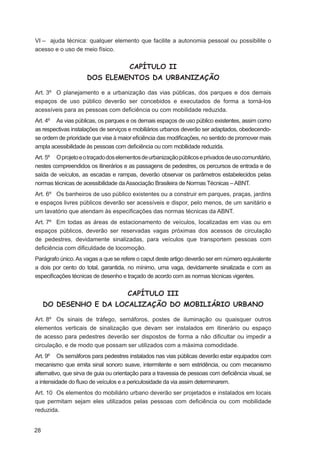VI – ajuda técnica: qualquer elemento que facilite a autonomia pessoal ou possibilite o
acesso e o uso de meio físico.


                                       CAPÍTULO II
                     DOS ELEMENTOS DA URBANIZAÇÃO

Art. 3º O planejamento e a urbanização das vias públicas, dos parques e dos demais
espaços de uso público deverão ser concebidos e executados de forma a torná-los
acessíveis para as pessoas com deﬁciência ou com mobilidade reduzida.
Art. 4º As vias públicas, os parques e os demais espaços de uso público existentes, assim como
as respectivas instalações de serviços e mobiliários urbanos deverão ser adaptados, obedecendo-
se ordem de prioridade que vise à maior eﬁciência das modiﬁcações, no sentido de promover mais
ampla acessibilidade às pessoas com deﬁciência ou com mobilidade reduzida.
Art. 5º O projeto e o traçado dos elementos de urbanização públicos e privados de uso comunitário,
nestes compreendidos os itinerários e as passagens de pedestres, os percursos de entrada e de
saída de veículos, as escadas e rampas, deverão observar os parâmetros estabelecidos pelas
normas técnicas de acessibilidade da Associação Brasileira de Normas Técnicas – ABNT.
Art. 6º Os banheiros de uso público existentes ou a construir em parques, praças, jardins
e espaços livres públicos deverão ser acessíveis e dispor, pelo menos, de um sanitário e
um lavatório que atendam às especiﬁcações das normas técnicas da ABNT.
Art. 7º Em todas as áreas de estacionamento de veículos, localizadas em vias ou em
espaços públicos, deverão ser reservadas vagas próximas dos acessos de circulação
de pedestres, devidamente sinalizadas, para veículos que transportem pessoas com
deﬁciência com diﬁculdade de locomoção.
Parágrafo único. As vagas a que se refere o caput deste artigo deverão ser em número equivalente
a dois por cento do total, garantida, no mínimo, uma vaga, devidamente sinalizada e com as
especiﬁcações técnicas de desenho e traçado de acordo com as normas técnicas vigentes.


                                      CAPÍTULO III
     DO DESENHO E DA LOCALIZAÇÃO DO MOBILIÁRIO URBANO

Art. 8º Os sinais de tráfego, semáforos, postes de iluminação ou quaisquer outros
elementos verticais de sinalização que devam ser instalados em itinerário ou espaço
de acesso para pedestres deverão ser dispostos de forma a não diﬁcultar ou impedir a
circulação, e de modo que possam ser utilizados com a máxima comodidade.
Art. 9º Os semáforos para pedestres instalados nas vias públicas deverão estar equipados com
mecanismo que emita sinal sonoro suave, intermitente e sem estridência, ou com mecanismo
alternativo, que sirva de guia ou orientação para a travessia de pessoas com deﬁciência visual, se
a intensidade do ﬂuxo de veículos e a periculosidade da via assim determinarem.
Art. 10 Os elementos do mobiliário urbano deverão ser projetados e instalados em locais
que permitam sejam eles utilizados pelas pessoas com deﬁciência ou com mobilidade
reduzida.


28
 
