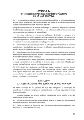 CAPÍTULO IV
           DA ACESSIBILIDADE NOS EDIFÍCIOS PÚBLICOS
                      OU DE USO COLETIVO

Art. 11 A construção, ampliação ou reforma de edifícios públicos ou privados destinados
ao uso coletivo deverão ser executadas de modo que sejam ou se tornem acessíveis às
pessoas com deﬁciência ou com mobilidade reduzida.
Parágrafo único. Para os ﬁns do disposto neste artigo, na construção, ampliação ou reforma
de edifícios públicos ou privados destinados ao uso coletivo deverão ser observados, pelo
menos, os seguintes requisitos de acessibilidade:
I – nas áreas externas ou internas da ediﬁcação, destinadas a garagem e a
estacionamento de uso público, deverão ser reservadas vagas próximas dos acessos de
circulação de pedestres, devidamente sinalizadas, para veículos que transportem pessoas
com deﬁciência com diﬁculdade de locomoção permanente;
II – pelo menos um dos acessos ao interior da ediﬁcação deverá estar livre de barreiras
arquitetônicas e de obstáculos que impeçam ou diﬁcultem a acessibilidade de pessoa com
deﬁciência ou com mobilidade reduzida;
III – pelo menos um dos itinerários que comuniquem horizontal e verticalmente todas as
dependências e serviços do edifício, entre si e com o exterior, deverá cumprir os requisitos
de acessibilidade de que trata esta Lei; e
IV – os edifícios deverão dispor, pelo menos, de um banheiro acessível, distribuindo-
se seus equipamentos e acessórios de maneira que possam ser utilizados por
pessoa com deficiência ou com mobilidade reduzida.
Art. 12 Os locais de espetáculos, conferências, aulas e outros de natureza similar
deverão dispor de espaços reservados para pessoas que utilizam cadeira de rodas,
e de lugares especíﬁcos para pessoas com deﬁciência auditiva e visual, inclusive
acompanhante, de acordo com a ABNT, de modo a facilitar-lhes as condições de
acesso, circulação e comunicação.


                                     CAPÍTULO V
      DA ACESSIBILIDADE NOS EDIFÍCIOS DE USO PRIVADO

Art. 13 Os edifícios de uso privado em que seja obrigatória a instalação de
elevadores deverão ser construídos atendendo aos seguintes requisitos mínimos
de acessibilidade:
I – percurso acessível que una as unidades habitacionais com o exterior e com as
dependências de uso comum;
II – percurso acessível que una a ediﬁcação à via pública, às ediﬁcações e aos serviços
anexos de uso comum e aos edifícios vizinhos;
III – cabine do elevador e respectiva porta de entrada acessíveis para pessoas com
deﬁciência ou com mobilidade reduzida.



                                                                                         29
 