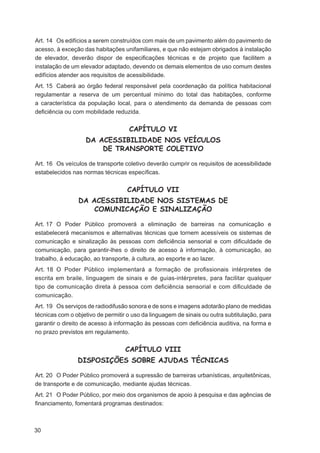 Art. 14 Os edifícios a serem construídos com mais de um pavimento além do pavimento de
acesso, à exceção das habitações unifamiliares, e que não estejam obrigados à instalação
de elevador, deverão dispor de especiﬁcações técnicas e de projeto que facilitem a
instalação de um elevador adaptado, devendo os demais elementos de uso comum destes
edifícios atender aos requisitos de acessibilidade.
Art. 15 Caberá ao órgão federal responsável pela coordenação da política habitacional
regulamentar a reserva de um percentual mínimo do total das habitações, conforme
a característica da população local, para o atendimento da demanda de pessoas com
deﬁciência ou com mobilidade reduzida.


                                    CAPÍTULO VI
                   DA ACESSIBILIDADE NOS VEÍCULOS
                       DE TRANSPORTE COLETIVO

Art. 16 Os veículos de transporte coletivo deverão cumprir os requisitos de acessibilidade
estabelecidos nas normas técnicas especíﬁcas.


                                   CAPÍTULO VII
                DA ACESSIBILIDADE NOS SISTEMAS DE
                    COMUNICAÇÃO E SINALIZAÇÃO

Art. 17 O Poder Público promoverá a eliminação de barreiras na comunicação e
estabelecerá mecanismos e alternativas técnicas que tornem acessíveis os sistemas de
comunicação e sinalização às pessoas com deﬁciência sensorial e com diﬁculdade de
comunicação, para garantir-lhes o direito de acesso à informação, à comunicação, ao
trabalho, à educação, ao transporte, à cultura, ao esporte e ao lazer.
Art. 18 O Poder Público implementará a formação de proﬁssionais intérpretes de
escrita em braile, linguagem de sinais e de guias-intérpretes, para facilitar qualquer
tipo de comunicação direta à pessoa com deﬁciência sensorial e com diﬁculdade de
comunicação.
Art. 19 Os serviços de radiodifusão sonora e de sons e imagens adotarão plano de medidas
técnicas com o objetivo de permitir o uso da linguagem de sinais ou outra subtitulação, para
garantir o direito de acesso à informação às pessoas com deﬁciência auditiva, na forma e
no prazo previstos em regulamento.


                                   CAPÍTULO VIII
                DISPOSIÇÕES SOBRE AJUDAS TÉCNICAS

Art. 20 O Poder Público promoverá a supressão de barreiras urbanísticas, arquitetônicas,
de transporte e de comunicação, mediante ajudas técnicas.
Art. 21 O Poder Público, por meio dos organismos de apoio à pesquisa e das agências de
ﬁnanciamento, fomentará programas destinados:



30
 