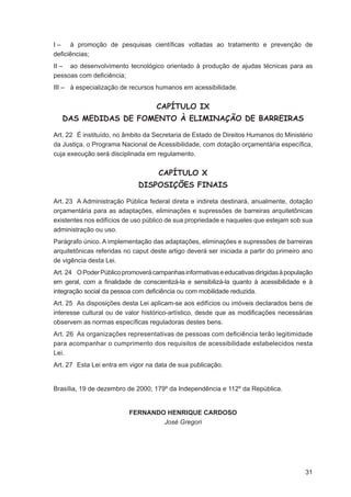 I – à promoção de pesquisas cientíﬁcas voltadas ao tratamento e prevenção de
deﬁciências;
II – ao desenvolvimento tecnológico orientado à produção de ajudas técnicas para as
pessoas com deﬁciência;
III – à especialização de recursos humanos em acessibilidade.


                                    CAPÍTULO IX
   DAS MEDIDAS DE FOMENTO À ELIMINAÇÃO DE BARREIRAS

Art. 22 É instituído, no âmbito da Secretaria de Estado de Direitos Humanos do Ministério
da Justiça, o Programa Nacional de Acessibilidade, com dotação orçamentária especíﬁca,
cuja execução será disciplinada em regulamento.


                                    CAPÍTULO X
                             DISPOSIÇÕES FINAIS

Art. 23 A Administração Pública federal direta e indireta destinará, anualmente, dotação
orçamentária para as adaptações, eliminações e supressões de barreiras arquitetônicas
existentes nos edifícios de uso público de sua propriedade e naqueles que estejam sob sua
administração ou uso.
Parágrafo único. A implementação das adaptações, eliminações e supressões de barreiras
arquitetônicas referidas no caput deste artigo deverá ser iniciada a partir do primeiro ano
de vigência desta Lei.
Art. 24 O Poder Público promoverá campanhas informativas e educativas dirigidas à população
em geral, com a ﬁnalidade de conscientizá-la e sensibilizá-la quanto à acessibilidade e à
integração social da pessoa com deﬁciência ou com mobilidade reduzida.
Art. 25 As disposições desta Lei aplicam-se aos edifícios ou imóveis declarados bens de
interesse cultural ou de valor histórico-artístico, desde que as modiﬁcações necessárias
observem as normas especíﬁcas reguladoras destes bens.
Art. 26 As organizações representativas de pessoas com deﬁciência terão legitimidade
para acompanhar o cumprimento dos requisitos de acessibilidade estabelecidos nesta
Lei.
Art. 27 Esta Lei entra em vigor na data de sua publicação.


Brasília, 19 de dezembro de 2000; 179º da Independência e 112º da República.


                          FERNANDO HENRIQUE CARDOSO
                                  José Gregori




                                                                                        31
 