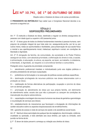 LEI Nº 10.741, DE 1º DE OUTUBRO DE 2003
                               Dispõe sobre o Estatuto do Idoso e dá outras providências.

O PRESIDENTE DA REPÚBLICA Faço saber que o Congresso Nacional decreta e eu
sanciono a seguinte Lei:


                                  TÍTULO I
                          DISPOSIÇÕES PRELIMINARES

Art. 1º É instituído o Estatuto do Idoso, destinado a regular os direitos assegurados às
pessoas com idade igual ou superior a 60 (sessenta) anos.
Art. 2º O idoso goza de todos os direitos fundamentais inerentes à pessoa humana, sem
prejuízo da proteção integral de que trata esta Lei, assegurando-se-lhe, por lei ou por
outros meios, todas as oportunidades e facilidades, para preservação de sua saúde física
e mental e seu aperfeiçoamento moral, intelectual, espiritual e social, em condições de
liberdade e dignidade.
Art. 3º É obrigação da família, da comunidade, da sociedade e do Poder Público
assegurar ao idoso, com absoluta prioridade, a efetivação do direito à vida, à saúde,
à alimentação, à educação, à cultura, ao esporte, ao lazer, ao trabalho, à cidadania,
à liberdade, à dignidade, ao respeito e à convivência familiar e comunitária.
Parágrafo único. A garantia de prioridade compreende:
I – atendimento preferencial imediato e individualizado junto aos órgãos públicos e
privados prestadores de serviços à população;
II –    preferência na formulação e na execução de políticas sociais públicas especíﬁcas;
III – destinação privilegiada de recursos públicos nas áreas relacionadas com a
proteção ao idoso;
IV – viabilização de formas alternativas de participação, ocupação e convívio do idoso
com as demais gerações;
V – priorização do atendimento do idoso por sua própria família, em detrimento
do atendimento asilar, exceto dos que não a possuam ou careçam de condições de
manutenção da própria sobrevivência;
VI – capacitação e reciclagem dos recursos humanos nas áreas de geriatria e gerontologia
e na prestação de serviços aos idosos;
VII – estabelecimento de mecanismos que favoreçam a divulgação de informações de
caráter educativo sobre os aspectos biopsicossociais de envelhecimento;
VIII – garantia de acesso à rede de serviços de saúde e de assistência social locais.
Art. 4º Nenhum idoso será objeto de qualquer tipo de negligência, discriminação, violência,
crueldade ou opressão, e todo atentado aos seus direitos, por ação ou omissão, será
punido na forma da lei.
§ 1º É dever de todos prevenir a ameaça ou violação aos direitos do idoso.


32
 