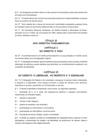 § 2º As obrigações previstas nesta Lei não excluem da prevenção outras decorrentes dos
princípios por ela adotados.
Art. 5º A inobservância das normas de prevenção portará em responsabilidade à pessoa
física ou jurídica nos termos da lei.
Art. 6º Todo cidadão tem o dever de comunicar à autoridade competente qualquer forma
de violação a esta Lei que tenha testemunhado ou de que tenha conhecimento.
Art. 7º Os Conselhos Nacional, Estaduais, do Distrito Federal e Municipais do Idoso,
previstos na Lei nº 8.842, de 4 de janeiro de 1994, zelarão pelo cumprimento dos direitos
do idoso, deﬁnidos nesta Lei.


                                 TÍTULO II
                        DOS DIREITOS FUNDAMENTAIS

                                      CAPÍTULO I
                                  DO DIREITO À VIDA

Art. 8º O envelhecimento é um direito personalíssimo e a sua proteção um direito social,
nos termos desta Lei e da legislação vigente.
Art. 9º É obrigação do Estado, garantir à pessoa idosa a proteção à vida e à saúde, mediante
efetivação de políticas sociais públicas que permitam um envelhecimento saudável e em
condições de dignidade.


                                      CAPÍTULO II
       DO DIREITO À LIBERDADE, AO RESPEITO E À DIGNIDADE

Art. 10. É obrigação do Estado e da sociedade, assegurar à pessoa idosa a liberdade,
o respeito e a dignidade, como pessoa humana e sujeito de direitos civis, políticos,
individuais e sociais, garantidos na Constituição e nas leis.
§ 1º O direito à liberdade compreende, entre outros, os seguintes aspectos:
I – faculdade de ir, vir e estar nos logradouros públicos e espaços comunitários,
ressalvadas as restrições legais;
II –   opinião e expressão;
III – crença e culto religioso;
IV – prática de esportes e de diversões;
V–     participação na vida familiar e comunitária;
VI – participação na vida política, na forma da lei;
VII – faculdade de buscar refúgio, auxílio e orientação.
§ 2º O direito ao respeito consiste na inviolabilidade da integridade física, psíquica e moral,
abrangendo a preservação da imagem, da identidade, da autonomia, de valores, idéias e
crenças, dos espaços e dos objetos pessoais.



                                                                                            33
 