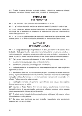 § 3º É dever de todos zelar pela dignidade do idoso, colocando-o a salvo de qualquer
tratamento desumano, violento, aterrorizante, vexatório ou constrangedor.


                                    CAPÍTULO III
                                  DOS ALIMENTOS

Art. 11. Os alimentos serão prestados ao idoso na forma da lei civil.
Art. 12. A obrigação alimentar é solidária, podendo o idoso optar entre os prestadores.
Art. 13. As transações relativas a alimentos poderão ser celebradas perante o Promotor
de Justiça, que as referendará, e passarão a ter efeito de título executivo extrajudicial nos
termos da lei processual civil.
Art. 14. Se o idoso ou seus familiares não possuírem condições econômicas de prover o seu
sustento, impõe-se ao Poder Público esse provimento, no âmbito da assistência social.


                                     CAPÍTULO IV
                              DO DIREITO À SAÚDE

Art. 15. É assegurada a atenção integral à saúde do idoso, por intermédio do Sistema Único
de Saúde - SUS, garantindolhe o acesso universal e igualitário, em conjunto articulado e
contínuo das ações e serviços, para a prevenção, promoção, proteção e recuperação da
saúde, incluindo a atenção especial às doenças que afetam preferencialmente os idosos.
§ 1º A prevenção e a manutenção da saúde do idoso serão efetivadas por meio de:
I–     cadastramento da população idosa em base territorial;
II –   atendimento geriátrico e gerontológico em ambulatórios;
III – unidades geriátricas de referência, com pessoal especializado nas áreas de geriatria
e gerontologia social;
IV – atendimento domiciliar, incluindo a internação, para a população que dele necessitar
e esteja impossibilitada de se locomover, inclusive para idosos abrigados e acolhidos por
instituições públicas, ﬁlantrópicas ou sem ﬁns lucrativos e eventualmente conveniadas com
o Poder Público, nos meios urbano e rural;
V – reabilitação orientada pela geriatria e gerontologia, para redução das seqüelas
decorrentes do agravo da saúde.
§ 2º Incumbe ao Poder Público fornecer aos idosos, gratuitamente, medicamentos,
especialmente os de uso continuado, assim como próteses, órteses e outros recursos
relativos ao tratamento, habilitação ou reabilitação.
§ 3º É vedada a discriminação do idoso nos planos de saúde pela cobrança de valores
diferenciados em razão da idade.
§ 4º Os idosos com deﬁciência ou com limitação incapacitante terão atendimento
especializado, nos termos da lei.




34
 