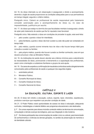Art. 16. Ao idoso internado ou em observação é assegurado o direito a acompanhante,
devendo o órgão de saúde proporcionar as condições adequadas para a sua permanência
em tempo integral, segundo o critério médico.
Parágrafo único. Caberá ao profissional de saúde responsável pelo tratamento
conceder autorização para o acompanhamento do idoso ou, no caso de
impossibilidade, justificá-la por escrito.
Art. 17. Ao idoso que esteja no domínio de suas faculdades mentais é assegurado o direito
de optar pelo tratamento de saúde que lhe for reputado mais favorável.
Parágrafo único. Não estando o idoso em condições de proceder à opção, esta será feita:
I–     pelo curador, quando o idoso for interditado;
II – pelos familiares, quando o idoso não tiver curador ou este não puder ser contactado em
tempo hábil;
III – pelo médico, quando ocorrer iminente risco de vida e não houver tempo hábil para
consulta a curador ou familiar;
IV – pelo próprio médico, quando não houver curador ou familiar conhecido, caso em que
deverá comunicar o fato ao Ministério Público.
Art. 18. As instituições de saúde devem atender aos critérios mínimos para o atendimento
às necessidades do idoso, promovendo o treinamento e a capacitação dos proﬁssionais,
assim como orientação a cuidadores familiares e grupos de auto-ajuda.
Art. 19. Os casos de suspeita ou conﬁrmação de maustratos contra idoso serão obrigatoriamente
comunicados pelos proﬁssionais de saúde a quaisquer dos seguintes órgãos:
I–     autoridade policial;
II –   Ministério Público;
III – Conselho Municipal do Idoso;
IV – Conselho Estadual do Idoso;
V–     Conselho Nacional do Idoso.


                                      CAPÍTULO V
               DA EDUCAÇÃO, CULTURA, ESPORTE E LAZER

Art. 20. O idoso tem direito a educação, cultura, esporte, lazer, diversões, espetáculos,
produtos e serviços que respeitem sua peculiar condição de idade.
Art. 21. O Poder Público criará oportunidades de acesso do idoso à educação, adequando
currículos, metodologias e material didático aos programas educacionais a ele destinados.
§ 1º Os cursos especiais para idosos incluirão conteúdo relativo às técnicas de comunicação,
computação e demais avanços tecnológicos, para sua integração à vida moderna.
§ 2º Os idosos participarão das comemorações de caráter cívico ou cultural, para transmissão
de conhecimentos e vivências às demais gerações, no sentido da preservação da memória e
da identidade culturais.



                                                                                          35
 
