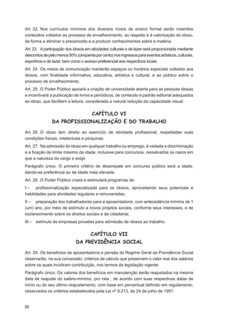 Art. 22. Nos currículos mínimos dos diversos níveis de ensino formal serão inseridos
conteúdos voltados ao processo de envelhecimento, ao respeito e à valorização do idoso,
de forma a eliminar o preconceito e a produzir conhecimentos sobre a matéria.
Art. 23. A participação dos idosos em atividades culturais e de lazer será proporcionada mediante
descontos de pelo menos 50% (cinqüenta por cento) nos ingressos para eventos artísticos, culturais,
esportivos e de lazer, bem como o acesso preferencial aos respectivos locais.
Art. 24. Os meios de comunicação manterão espaços ou horários especiais voltados aos
idosos, com ﬁnalidade informativa, educativa, artística e cultural, e ao público sobre o
processo de envelhecimento.
Art. 25. O Poder Público apoiará a criação de universidade aberta para as pessoas idosas
e incentivará a publicação de livros e periódicos, de conteúdo e padrão editorial adequados
ao idoso, que facilitem a leitura, considerada a natural redução da capacidade visual.


                                       CAPÍTULO VI
               DA PROFISSIONALIZAÇÃO E DO TRABALHO

Art. 26. O idoso tem direito ao exercício de atividade proﬁssional, respeitadas suas
condições físicas, intelectuais e psíquicas.
Art. 27. Na admissão do idoso em qualquer trabalho ou emprego, é vedada a discriminação
e a ﬁxação de limite máximo de idade, inclusive para concursos, ressalvados os casos em
que a natureza do cargo o exigir.
Parágrafo único. O primeiro critério de desempate em concurso público será a idade,
dando-se preferência ao de idade mais elevada.
Art. 28. O Poder Público criará e estimulará programas de:
I – proﬁssionalização especializada para os idosos, aproveitando seus potenciais e
habilidades para atividades regulares e remuneradas;
II – preparação dos trabalhadores para a aposentadoria, com antecedência mínima de 1
(um) ano, por meio de estímulo a novos projetos sociais, conforme seus interesses, e de
esclarecimento sobre os direitos sociais e de cidadania;
III – estímulo às empresas privadas para admissão de idosos ao trabalho.


                                      CAPÍTULO VII
                             DA PREVIDÊNCIA SOCIAL

Art. 29. Os benefícios de aposentadoria e pensão do Regime Geral da Previdência Social
observarão, na sua concessão, critérios de cálculo que preservem o valor real dos salários
sobre os quais incidiram contribuição, nos termos da legislação vigente.
Parágrafo único. Os valores dos benefícios em manutenção serão reajustados na mesma
data de reajuste do salário-mínimo, pro rata , de acordo com suas respectivas datas de
início ou do seu último reajustamento, com base em percentual deﬁnido em regulamento,
observados os critérios estabelecidos pela Lei nº 8.213, de 24 de julho de 1991.


36
 