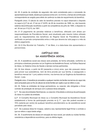 Art. 30. A perda da condição de segurado não será considerada para a concessão da
aposentadoria por idade, desde que a pessoa conte com, no mínimo, o tempo de contribuição
correspondente ao exigido para efeito de carência na data de requerimento do benefício.
Parágrafo único. O cálculo do valor do benefício previsto no caput observará o disposto
no caput e § 2º do art. 3º da Lei nº 9.876, de 26 de novembro de 1999, ou, não havendo
salários-decontribuição recolhidos a partir da competência de julho de 1994, o disposto no
art. 35 da Lei nº 8.213, de 1991.
Art. 31. O pagamento de parcelas relativas a benefícios, efetuado com atraso por
responsabilidade da Previdência Social, será atualizado pelo mesmo índice utilizado
para os reajustamentos dos benefícios do Regime Geral de Previdência Social,
veriﬁcado no período compreendido entre o mês que deveria ter sido pago e o mês do
efetivo pagamento.
Art. 32. O Dia Mundial do Trabalho, 1º de Maio, é a data-base dos aposentados e
pensionistas.


                                   CAPÍTULO VIII
                            DA ASSISTÊNCIA SOCIAL

Art. 33. A assistência social aos idosos será prestada, de forma articulada, conforme os
princípios e diretrizes previstos na Lei Orgânica da Assistência Social, na Política Nacional
do Idoso, no Sistema Único de Saúde e demais normas pertinentes.
Art. 34. Aos idosos, a partir de 65 (sessenta e cinco) anos, que não possuam meios
para prover sua subsistência, nem de tê-la provida por sua família, é assegurado o
benefício mensal de 1 (um) salário-mínimo, nos termos da Lei Orgânica da Assistência
Social - Loas.
Parágrafo único. O benefício já concedido a qualquer membro da família nos termos do caput não
será computado para os ﬁns do cálculo da renda familiar per capita a que se refere a Loas.
Art. 35. Todas as entidades de longa permanência, ou casa-lar, são obrigadas a ﬁrmar
contrato de prestação de serviços com a pessoa idosa abrigada.
§ 1º No caso de entidades ﬁlantrópicas, ou casa-lar, é facultada a cobrança de participação
do idoso no custeio da entidade.
§ 2º O Conselho Municipal do Idoso ou o Conselho Municipal da Assistência Social
estabelecerá a forma de participação prevista no § 1º , que não poderá exceder a
70% (setenta por cento) de qualquer benefício previdenciário ou de assistência social
percebido pelo idoso.
§ 3º Se a pessoa idosa for incapaz, caberá a seu representante legal ﬁrmar o contrato a
que se refere o caput deste artigo.
Art. 36. O acolhimento de idosos em situação de risco social, por adulto ou núcleo familiar,
caracteriza a dependência econômica, para os efeitos legais.




                                                                                           37
 