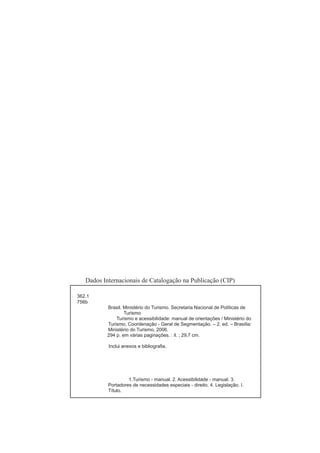 Dados Internacionais de Catalogação na Publicação (CIP)

362.1
756b
           Brasil. Ministério do Turismo. Secretaria Nacional de Políticas de
                   Turismo
               Turismo e acessibilidade: manual de orientações / Ministério do
           Turismo, Coordenação - Geral de Segmentação. – 2. ed. – Brasília:
           Ministério do Turismo, 2006.
           294 p. em várias paginações. : il. ; 29,7 cm.

           Inclui anexos e bibliograﬁa.




                    1.Turismo - manual. 2. Acessibilidade - manual. 3.
           Portadores de necessidades especiais - direito. 4. Legislação. I.
           Título.
 