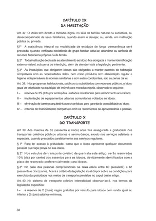 CAPÍTULO IX
                                         DA HABITAÇÃO

Art. 37. O idoso tem direito a moradia digna, no seio da família natural ou substituta, ou
desacompanhado de seus familiares, quando assim o desejar, ou, ainda, em instituição
pública ou privada.
§1º A assistência integral na modalidade de entidade de longa permanência será
prestada quando veriﬁcada inexistência de grupo familiar, casa-lar, abandono ou carência de
recursos ﬁnanceiros próprios ou da família.
§ 2º Toda instituição dedicada ao atendimento ao idoso ﬁca obrigada a manter identiﬁcação
externa visível, sob pena de interdição, além de atender toda a legislação pertinente.
§ 3º As instituições que abrigarem idosos são obrigadas a manter padrões de habitação
compatíveis com as necessidades deles, bem como provê-los com alimentação regular e
higiene indispensáveis às normas sanitárias e com estas condizentes, sob as penas da lei.
Art. 38. Nos programas habitacionais, públicos ou subsidiados com recursos públicos, o idoso
goza de prioridade na aquisição de imóvel para moradia própria, observado o seguinte:
I–      reserva de 3% (três por cento) das unidades residenciais para atendimento aos idosos;
II –    implantação de equipamentos urbanos comunitários voltados ao idoso;
III –   eliminação de barreiras arquitetônicas e urbanísticas, para garantia de acessibilidade ao idoso;
IV – critérios de ﬁnanciamento compatíveis com os rendimentos de aposentadoria e pensão.


                                           CAPÍTULO X
                                        DO TRANSPORTE

Art. 39. Aos maiores de 65 (sessenta e cinco) anos ﬁca assegurada a gratuidade dos
transportes coletivos públicos urbanos e semi-urbanos, exceto nos serviços seletivos e
especiais, quando prestados paralelamente aos serviços regulares.
§ 1º Para ter acesso à gratuidade, basta que o idoso apresente qualquer documento
pessoal que faça prova de sua idade.
§ 2º Nos veículos de transporte coletivo de que trata este artigo, serão reservados
10% (dez por cento) dos assentos para os idosos, devidamente identificados com a
placa de reservado preferencialmente para idosos.
§ 3º No caso das pessoas compreendidas na faixa etária entre 60 (sessenta) e 65
(sessenta e cinco) anos, ﬁcará a critério da legislação local dispor sobre as condições para
exercício da gratuidade nos meios de transporte previstos no caput deste artigo.
Art. 40. No sistema de transporte coletivo interestadual observar-se-á, nos termos da
legislação especíﬁca:
I – a reserva de 2 (duas) vagas gratuitas por veículo para idosos com renda igual ou
inferior a 2 (dois) salários-mínimos;




38
 