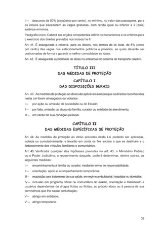 II – desconto de 50% (cinqüenta por cento), no mínimo, no valor das passagens, para
os idosos que excederem as vagas gratuitas, com renda igual ou inferior a 2 (dois)
salários-mínimos.
Parágrafo único. Caberá aos órgãos competentes deﬁnir os mecanismos e os critérios para
o exercício dos direitos previstos nos incisos I e II.
Art. 41. É assegurada a reserva, para os idosos, nos termos da lei local, de 5% (cinco
por cento) das vagas nos estacionamentos públicos e privados, as quais deverão ser
posicionadas de forma a garantir a melhor comodidade ao idoso.
Art. 42. É assegurada a prioridade do idoso no embarque no sistema de transporte coletivo.


                                         TÍTULO III
                            DAS MEDIDAS DE PROTEÇÃO

                                         CAPÍTULO I
                              DAS DISPOSIÇÕES GERAIS

Art. 43. As medidas de proteção ao idoso são aplicáveis sempre que os direitos reconhecidos
nesta Lei forem ameaçados ou violados:
I–      por ação ou omissão da sociedade ou do Estado;
II –    por falta, omissão ou abuso da família, curador ou entidade de atendimento;
III – em razão de sua condição pessoal.


                                        CAPÍTULO II
                  DAS MEDIDAS ESPECÍFICAS DE PROTEÇÃO

Art. 44. As medidas de proteção ao idoso previstas nesta Lei poderão ser aplicadas,
isolada ou cumulativamente, e levarão em conta os ﬁns sociais a que se destinam e o
fortalecimento dos vínculos familiares e comunitários.
Art. 45. Veriﬁcada qualquer das hipóteses previstas no art. 43, o Ministério Público
ou o Poder Judiciário, a requerimento daquele, poderá determinar, dentre outras, as
seguintes medidas:
I–      encaminhamento à família ou curador, mediante termo de responsabilidade;
II –    orientação, apoio e acompanhamento temporários;
III –   requisição para tratamento de sua saúde, em regime ambulatorial, hospitalar ou domiciliar;
IV – inclusão em programa oﬁcial ou comunitário de auxílio, orientação e tratamento a
usuários dependentes de drogas lícitas ou ilícitas, ao próprio idoso ou à pessoa de sua
convivência que lhe cause perturbação;
V–      abrigo em entidade;
VI – abrigo temporário.




                                                                                                39
 