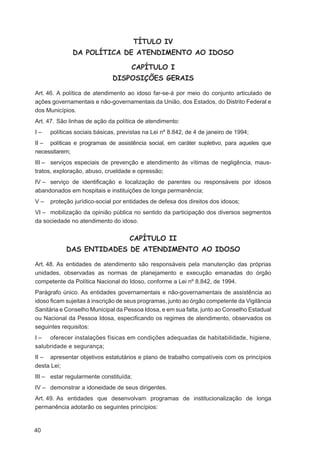 TÍTULO IV
              DA POLÍTICA DE ATENDIMENTO AO IDOSO

                                    CAPÍTULO I
                             DISPOSIÇÕES GERAIS

Art. 46. A política de atendimento ao idoso far-se-á por meio do conjunto articulado de
ações governamentais e não-governamentais da União, dos Estados, do Distrito Federal e
dos Municípios.
Art. 47. São linhas de ação da política de atendimento:
I–   políticas sociais básicas, previstas na Lei nº 8.842, de 4 de janeiro de 1994;
II – políticas e programas de assistência social, em caráter supletivo, para aqueles que
necessitarem;
III – serviços especiais de prevenção e atendimento às vítimas de negligência, maus-
tratos, exploração, abuso, crueldade e opressão;
IV – serviço de identiﬁcação e localização de parentes ou responsáveis por idosos
abandonados em hospitais e instituições de longa permanência;
V–   proteção jurídico-social por entidades de defesa dos direitos dos idosos;
VI – mobilização da opinião pública no sentido da participação dos diversos segmentos
da sociedade no atendimento do idoso.


                                    CAPÍTULO II
           DAS ENTIDADES DE ATENDIMENTO AO IDOSO

Art. 48. As entidades de atendimento são responsáveis pela manutenção das próprias
unidades, observadas as normas de planejamento e execução emanadas do órgão
competente da Política Nacional do Idoso, conforme a Lei nº 8.842, de 1994.
Parágrafo único. As entidades governamentais e não-governamentais de assistência ao
idoso ﬁcam sujeitas à inscrição de seus programas, junto ao órgão competente da Vigilância
Sanitária e Conselho Municipal da Pessoa Idosa, e em sua falta, junto ao Conselho Estadual
ou Nacional da Pessoa Idosa, especiﬁcando os regimes de atendimento, observados os
seguintes requisitos:
I – oferecer instalações físicas em condições adequadas de habitabilidade, higiene,
salubridade e segurança;
II – apresentar objetivos estatutários e plano de trabalho compatíveis com os princípios
desta Lei;
III – estar regularmente constituída;
IV – demonstrar a idoneidade de seus dirigentes.
Art. 49. As entidades que desenvolvam programas de institucionalização de longa
permanência adotarão os seguintes princípios:


40
 