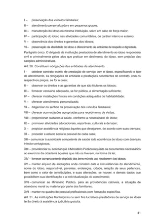 I–     preservação dos vínculos familiares;
II –   atendimento personalizado e em pequenos grupos;
III – manutenção do idoso na mesma instituição, salvo em caso de força maior;
IV – participação do idoso nas atividades comunitárias, de caráter interno e externo;
V–     observância dos direitos e garantias dos idosos;
VI – preservação da identidade do idoso e oferecimento de ambiente de respeito e dignidade.
Parágrafo único. O dirigente de instituição prestadora de atendimento ao idoso responderá
civil e criminalmente pelos atos que praticar em detrimento do idoso, sem prejuízo das
sanções administrativas.
Art. 50. Constituem obrigações das entidades de atendimento:
I – celebrar contrato escrito de prestação de serviço com o idoso, especiﬁcando o tipo
de atendimento, as obrigações da entidade e prestações decorrentes do contrato, com os
respectivos preços, se for o caso;
II –   observar os direitos e as garantias de que são titulares os idosos;
III – fornecer vestuário adequado, se for pública, e alimentação suﬁciente;
IV – oferecer instalações físicas em condições adequadas de habitabilidade;
V–     oferecer atendimento personalizado;
VI – diligenciar no sentido da preservação dos vínculos familiares;
VII – oferecer acomodações apropriadas para recebimento de visitas;
VIII – proporcionar cuidados à saúde, conforme a necessidade do idoso;
IX – promover atividades educacionais, esportivas, culturais e de lazer;
X–     propiciar assistência religiosa àqueles que desejarem, de acordo com suas crenças;
XI – proceder a estudo social e pessoal de cada caso;
XII – comunicar à autoridade competente de saúde toda ocorrência de idoso com doenças
infecto-contagiosas;
XIII – providenciar ou solicitar que o Ministério Público requisite os documentos necessários
ao exercício da cidadania àqueles que não os tiverem, na forma da lei;
XIV – fornecer comprovante de depósito dos bens móveis que receberem dos idosos;
XV – manter arquivo de anotações onde constem data e circunstâncias do atendimento,
nome do idoso, responsável, parentes, endereços, cidade, relação de seus pertences,
bem como o valor de contribuições, e suas alterações, se houver, e demais dados que
possibilitem sua identiﬁcação e a individualização do atendimento;
XVI – comunicar ao Ministério Público, para as providências cabíveis, a situação de
abandono moral ou material por parte dos familiares;
XVII – manter no quadro de pessoal proﬁssionais com formação especíﬁca.
Art. 51. As instituições ﬁlantrópicas ou sem ﬁns lucrativos prestadoras de serviço ao idoso
terão direito à assistência judiciária gratuita.


                                                                                              41
 