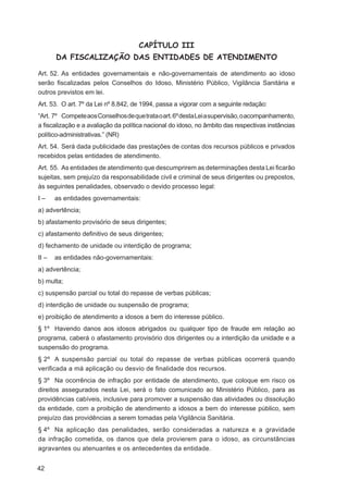 CAPÍTULO III
       DA FISCALIZAÇÃO DAS ENTIDADES DE ATENDIMENTO

Art. 52. As entidades governamentais e não-governamentais de atendimento ao idoso
serão ﬁscalizadas pelos Conselhos do Idoso, Ministério Público, Vigilância Sanitária e
outros previstos em lei.
Art. 53. O art. 7º da Lei nº 8.842, de 1994, passa a vigorar com a seguinte redação:
“Art. 7º Compete aos Conselhos de que trata o art. 6º desta Lei a supervisão, o acompanhamento,
a ﬁscalização e a avaliação da política nacional do idoso, no âmbito das respectivas instâncias
político-administrativas.” (NR)
Art. 54. Será dada publicidade das prestações de contas dos recursos públicos e privados
recebidos pelas entidades de atendimento.
Art. 55. As entidades de atendimento que descumprirem as determinações desta Lei ﬁcarão
sujeitas, sem prejuízo da responsabilidade civil e criminal de seus dirigentes ou prepostos,
às seguintes penalidades, observado o devido processo legal:
I–     as entidades governamentais:
a) advertência;
b) afastamento provisório de seus dirigentes;
c) afastamento deﬁnitivo de seus dirigentes;
d) fechamento de unidade ou interdição de programa;
II –   as entidades não-governamentais:
a) advertência;
b) multa;
c) suspensão parcial ou total do repasse de verbas públicas;
d) interdição de unidade ou suspensão de programa;
e) proibição de atendimento a idosos a bem do interesse público.
§ 1º Havendo danos aos idosos abrigados ou qualquer tipo de fraude em relação ao
programa, caberá o afastamento provisório dos dirigentes ou a interdição da unidade e a
suspensão do programa.
§ 2º A suspensão parcial ou total do repasse de verbas públicas ocorrerá quando
veriﬁcada a má aplicação ou desvio de ﬁnalidade dos recursos.
§ 3º Na ocorrência de infração por entidade de atendimento, que coloque em risco os
direitos assegurados nesta Lei, será o fato comunicado ao Ministério Público, para as
providências cabíveis, inclusive para promover a suspensão das atividades ou dissolução
da entidade, com a proibição de atendimento a idosos a bem do interesse público, sem
prejuízo das providências a serem tomadas pela Vigilância Sanitária.
§ 4º Na aplicação das penalidades, serão consideradas a natureza e a gravidade
da infração cometida, os danos que dela provierem para o idoso, as circunstâncias
agravantes ou atenuantes e os antecedentes da entidade.


42
 