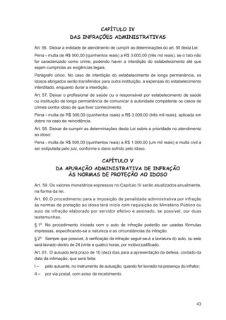 CAPÍTULO IV
                    DAS INFRAÇÕES ADMINISTRATIVAS

Art. 56. Deixar a entidade de atendimento de cumprir as determinações do art. 50 desta Lei:
Pena - multa de R$ 500,00 (quinhentos reais) a R$ 3.000,00 (três mil reais), se o fato não
for caracterizado como crime, podendo haver a interdição do estabelecimento até que
sejam cumpridas as exigências legais.
Parágrafo único. No caso de interdição do estabelecimento de longa permanência, os
idosos abrigados serão transferidos para outra instituição, a expensas do estabelecimento
interditado, enquanto durar a interdição.
Art. 57. Deixar o proﬁssional de saúde ou o responsável por estabelecimento de saúde
ou instituição de longa permanência de comunicar à autoridade competente os casos de
crimes contra idoso de que tiver conhecimento:
Pena - multa de R$ 500,00 (quinhentos reais) a R$ 3.000,00 (três mil reais), aplicada em
dobro no caso de reincidência.
Art. 58. Deixar de cumprir as determinações desta Lei sobre a prioridade no atendimento
ao idoso:
Pena - multa de R$ 500,00 (quinhentos reais) a R$ 1.000,00 (um mil reais) e multa civil a
ser estipulada pelo juiz, conforme o dano sofrido pelo idoso.


                                      CAPÍTULO V
            DA APURAÇÃO ADMINISTRATIVA DE INFRAÇÃO
                ÀS NORMAS DE PROTEÇÃO AO IDOSO

Art. 59. Os valores monetários expressos no Capítulo IV serão atualizados anualmente,
na forma da lei.
Art. 60. O procedimento para a imposição de penalidade administrativa por infração
às normas de proteção ao idoso terá início com requisição do Ministério Público ou
auto de infração elaborado por servidor efetivo e assinado, se possível, por duas
testemunhas.
§ 1º No procedimento iniciado com o auto de infração poderão ser usadas fórmulas
impressas, especiﬁcando-se a natureza e as circunstâncias da infração.
§ 2º Sempre que possível, à veriﬁcação da infração seguir-se-á a lavratura do auto, ou este
será lavrado dentro de 24 (vinte e quatro) horas, por motivo justiﬁcado.
Art. 61. O autuado terá prazo de 10 (dez) dias para a apresentação da defesa, contado da
data da intimação, que será feita:
I–     pelo autuante, no instrumento de autuação, quando for lavrado na presença do infrator;
II –   por via postal, com aviso de recebimento.




                                                                                           43
 