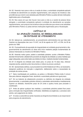 Art. 62. Havendo risco para a vida ou à saúde do idoso, a autoridade competente aplicará
à entidade de atendimento as sanções regulamentares, sem prejuízo da iniciativa e das
providências que vierem a ser adotadas pelo Ministério Público ou pelas demais instituições
legitimadas para a ﬁscalização.
Art. 63. Nos casos em que não houver risco para a vida ou a saúde da pessoa idosa
abrigada, a autoridade competente aplicará à entidade de atendimento as sanções
regulamentares, sem prejuízo da iniciativa e das providências que vierem a ser adotadas
pelo Ministério Público ou pelas demais instituições legitimadas para a ﬁscalização.


                                     CAPÍTULO VI
            DA APURAÇÃO JUDICIAL DE IRREGULARIDADES
                  EM ENTIDADE DE ATENDIMENTO

Art. 64. Aplicam-se, subsidiariamente, ao procedimento administrativo de que trata este
Capítulo as disposições das Leis nº 6.437, de 20 de agosto de 1977, e 9.784, de 29 de
janeiro de 1999.
Art. 65. O procedimento de apuração de irregularidade em entidade governamental e não-
governamental de atendimento ao idoso terá início mediante petição fundamentada de
pessoa interessada ou iniciativa do Ministério Público.
Art. 66. Havendo motivo grave, poderá a autoridade judiciária, ouvido o Ministério Público,
decretar liminarmente o afastamento provisório do dirigente da entidade ou outras medidas que
julgar adequadas, para evitar lesão aos direitos do idoso, mediante decisão fundamentada.
Art. 67. O dirigente da entidade será citado para, no prazo de 10 (dez) dias, oferecer
resposta escrita, podendo juntar documentos e indicar as provas a produzir.
Art. 68. Apresentada a defesa, o juiz procederá na conformidade do art. 69 ou, se necessário,
designará audiência de instrução e julgamento, deliberando sobre a necessidade de
produção de outras provas.
§ 1º Salvo manifestação em audiência, as partes e o Ministério Público terão 5 (cinco)
dias para oferecer alegações ﬁnais, decidindo a autoridade judiciária em igual prazo.
§ 2º Em se tratando de afastamento provisório ou deﬁnitivo de dirigente de entidade
governamental, a autoridade judiciária oﬁciará a autoridade administrativa imediatamente
superior ao afastado, ﬁxando-lhe prazo de 24 (vinte e quatro) horas para proceder à
substituição.
§ 3º Antes de aplicar qualquer das medidas, a autoridade judiciária poderá ﬁxar prazo
para a remoção das irregularidades veriﬁcadas. Satisfeitas as exigências, o processo será
extinto, sem julgamento do mérito.
§ 4º A multa e a advertência serão impostas ao dirigente da entidade ou ao responsável
pelo programa de atendimento.




44
 