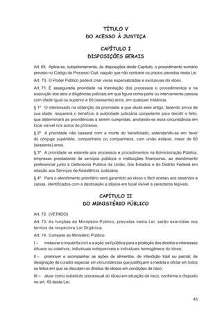 TÍTULO V
                              DO ACESSO À JUSTIÇA

                                       CAPÍTULO I
                               DISPOSIÇÕES GERAIS

Art. 69. Aplica-se, subsidiariamente, às disposições deste Capítulo, o procedimento sumário
previsto no Código de Processo Civil, naquilo que não contrarie os prazos previstos nesta Lei.
Art. 70. O Poder Público poderá criar varas especializadas e exclusivas do idoso.
Art. 71. É assegurada prioridade na tramitação dos processos e procedimentos e na
execução dos atos e diligências judiciais em que ﬁgure como parte ou interveniente pessoa
com idade igual ou superior a 60 (sessenta) anos, em qualquer instância.
§ 1º O interessado na obtenção da prioridade a que alude este artigo, fazendo prova de
sua idade, requererá o benefício à autoridade judiciária competente para decidir o feito,
que determinará as providências a serem cumpridas, anotando-se essa circunstância em
local visível nos autos do processo.
§ 2º A prioridade não cessará com a morte do beneﬁciado, estendendo-se em favor
do cônjuge supérstite, companheiro ou companheira, com união estável, maior de 60
(sessenta) anos.
§ 3º A prioridade se estende aos processos e procedimentos na Administração Pública,
empresas prestadoras de serviços públicos e instituições ﬁnanceiras, ao atendimento
preferencial junto à Defensoria Publica da União, dos Estados e do Distrito Federal em
relação aos Serviços de Assistência Judiciária.
§ 4º Para o atendimento prioritário será garantido ao idoso o fácil acesso aos assentos e
caixas, identiﬁcados com a destinação a idosos em local visível e caracteres legíveis.


                                      CAPÍTULO II
                             DO MINISTÉRIO PÚBLICO

Art. 72. (VETADO)
Art. 73. As funções do Ministério Público, previstas nesta Lei, serão exercidas nos
termos da respectiva Lei Orgânica.
Art. 74. Compete ao Ministério Público:
I – instaurar o inquérito civi l e a ação civil pública para a proteção dos direitos e interesses
difusos ou coletivos, individuais indisponíveis e individuais homogêneos do idoso;
II – promover e acompanhar as ações de alimentos, de interdição total ou parcial, de
designação de curador especial, em circunstâncias que justiﬁquem a medida e oﬁciar em todos
os feitos em que se discutam os direitos de idosos em condições de risco;
III – atuar como substituto processual do idoso em situação de risco, conforme o disposto
no art. 43 desta Lei;



                                                                                              45
 