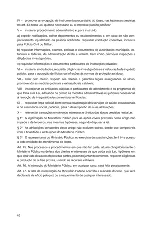 IV – promover a revogação de instrumento procuratório do idoso, nas hipóteses previstas
no art. 43 desta Lei, quando necessário ou o interesse público justiﬁcar;
V–    instaurar procedimento administrativo e, para instruí-lo:
a) expedir notiﬁcações, colher depoimentos ou esclarecimentos e, em caso de não com-
parecimento injustiﬁcado da pessoa notiﬁcada, requisitar condução coercitiva, inclusive
pela Polícia Civil ou Militar;
b) requisitar informações, exames, perícias e documentos de autoridades municipais, es-
taduais e federais, da administração direta e indireta, bem como promover inspeções e
diligências investigatórias;
c) requisitar informações e documentos particulares de instituições privadas;
VI – instaurar sindicâncias, requisitar diligências investigatórias e a instauração de inquérito
policial, para a apuração de ilícitos ou infrações às normas de proteção ao idoso;
VII – zelar pelo efetivo respeito aos direitos e garantias legais assegurados ao idoso,
promovendo as medidas judiciais e extrajudiciais cabíveis;
VIII – inspecionar as entidades públicas e particulares de atendimento e os programas de
que trata esta Lei, adotando de pronto as medidas administrativas ou judiciais necessárias
à remoção de irregularidades porventura veriﬁcadas;
IX – requisitar força policial, bem como a colaboração dos serviços de saúde, educacionais
e de assistência social, públicos, para o desempenho de suas atribuições;
X–    referendar transações envolvendo interesses e direitos dos idosos previstos nesta Lei.
§ 1º A legitimação do Ministério Público para as ações cíveis previstas neste artigo não
impede a de terceiros, nas mesmas hipóteses, segundo dispuser a lei.
§ 2º As atribuições constantes deste artigo não excluem outras, desde que compatíveis
com a ﬁnalidade e atribuições do Ministério Público.
§ 3º O representante do Ministério Público, no exercício de suas funções, terá livre acesso
a toda entidade de atendimento ao idoso.
Art. 75. Nos processos e procedimentos em que não for parte, atuará obrigatoriamente o
Ministério Público na defesa dos direitos e interesses de que cuida esta Lei, hipóteses em
que terá vista dos autos depois das partes, podendo juntar documentos, requerer diligências
e produção de outras provas, usando os recursos cabíveis.
Art. 76. A intimação do Ministério Público, em qualquer caso, será feita pessoalmente.
Art. 77. A falta de intervenção do Ministério Público acarreta a nulidade do feito, que será
declarada de ofício pelo juiz ou a requerimento de qualquer interessado.




46
 