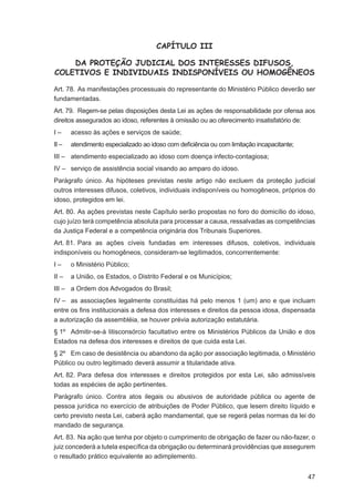 CAPÍTULO III

    DA PROTEÇÃO JUDICIAL DOS INTERESSES DIFUSOS,
COLETIVOS E INDIVIDUAIS INDISPONÍVEIS OU HOMOGÊNEOS

Art. 78. As manifestações processuais do representante do Ministério Público deverão ser
fundamentadas.
Art. 79. Regem-se pelas disposições desta Lei as ações de responsabilidade por ofensa aos
direitos assegurados ao idoso, referentes à omissão ou ao oferecimento insatisfatório de:
I–     acesso às ações e serviços de saúde;
II –   atendimento especializado ao idoso com deﬁciência ou com limitação incapacitante;
III – atendimento especializado ao idoso com doença infecto-contagiosa;
IV – serviço de assistência social visando ao amparo do idoso.
Parágrafo único. As hipóteses previstas neste artigo não excluem da proteção judicial
outros interesses difusos, coletivos, individuais indisponíveis ou homogêneos, próprios do
idoso, protegidos em lei.
Art. 80. As ações previstas neste Capítulo serão propostas no foro do domicílio do idoso,
cujo juízo terá competência absoluta para processar a causa, ressalvadas as competências
da Justiça Federal e a competência originária dos Tribunais Superiores.
Art. 81. Para as ações cíveis fundadas em interesses difusos, coletivos, individuais
indisponíveis ou homogêneos, consideram-se legitimados, concorrentemente:
I–     o Ministério Público;
II –   a União, os Estados, o Distrito Federal e os Municípios;
III – a Ordem dos Advogados do Brasil;
IV – as associações legalmente constituídas há pelo menos 1 (um) ano e que incluam
entre os ﬁns institucionais a defesa dos interesses e direitos da pessoa idosa, dispensada
a autorização da assembléia, se houver prévia autorização estatutária.
§ 1º Admitir-se-á litisconsórcio facultativo entre os Ministérios Públicos da União e dos
Estados na defesa dos interesses e direitos de que cuida esta Lei.
§ 2º Em caso de desistência ou abandono da ação por associação legitimada, o Ministério
Público ou outro legitimado deverá assumir a titularidade ativa.
Art. 82. Para defesa dos interesses e direitos protegidos por esta Lei, são admissíveis
todas as espécies de ação pertinentes.
Parágrafo único. Contra atos ilegais ou abusivos de autoridade pública ou agente de
pessoa jurídica no exercício de atribuições de Poder Público, que lesem direito líquido e
certo previsto nesta Lei, caberá ação mandamental, que se regerá pelas normas da lei do
mandado de segurança.
Art. 83. Na ação que tenha por objeto o cumprimento de obrigação de fazer ou não-fazer, o
juiz concederá a tutela especíﬁca da obrigação ou determinará providências que assegurem
o resultado prático equivalente ao adimplemento.


                                                                                           47
 
