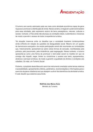 APRESENTAÇÃO

O turismo vem sendo valorizado cada vez mais como atividade econômica capaz de gerar
riquezas e promover a distribuição de renda. Nesse cenário, é inegável o potencial brasileiro
para essa atividade, pelo expressivo acervo de bens paisagísticos, naturais, culturais e
sociais. Contudo, o País ainda não alcançou as condições ideais, sustentáveis e inclusivas
de modo a permitir o acesso de todos à experiência turística.

Tal situação insere-se entre os desaﬁos que a sociedade brasileira contemporânea
ainda enfrenta em relação às questões da desigualdade social. Mesmo em um quadro
de democracia avançada e de ampla participação social são recorrentes as contradições
que, historicamente, apresentam-se sobre várias formas de exclusão, manifestadas pela
pobreza, pelo preconceito, pela intolerância, pela segregação. Nesse contexto, o turismo
apresenta-se como uma forma de promover o bem-estar social na medida em que se
consiga não impedir, negar, limitar ou condicionar o acesso aos bens, equipamentos,
atrativos e serviços turísticos, de modo a garantir a igualdade de direitos e condições aos
cidadãos. Ou seja, um Turismo Social.

Portanto, o propósito deste Manual é servir de instrumento orientador sobre temas relativos
à acessibilidade, apresentando critérios, parâmetros, recomendações e informações para o
exercício da plena cidadania aos que desejem usufruir dos benefícios da atividade turística.
É este desaﬁo que estamos assumindo.




                                Walfrido dos Mares Guia
                                  Ministro do Turismo
 