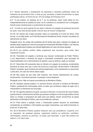 § 1º Sendo relevante o fundamento da demanda e havendo justiﬁcado receio de
ineﬁcácia do provimento ﬁnal, é lícito ao juiz conceder a tutela liminarmente ou após
justiﬁcação prévia, na forma do art. 273 do Código de Processo Civil.
§ 2º O juiz poderá, na hipótese do § 1º ou na sentença, impor multa diária ao réu,
independentemente do pedido do autor, se for suﬁciente ou compatível com a obrigação,
ﬁxando prazo razoável para o cumprimento do preceito.
§ 3º A multa só será exigível do réu após o trânsito em julgado da sentença favorável
ao autor, mas será devida desde o dia em que se houver conﬁgurado.
Art. 84. Os valores das multas previstas nesta Lei reverterão ao Fundo do Idoso, onde
houver, ou na falta deste, ao Fundo Municipal de Assistência Social, ﬁcando vinculados ao
atendimento ao idoso.
Parágrafo único. As multas não recolhidas até 30 (trinta) dias após o trânsito em julgado da
decisão serão exigidas por meio de execução promovida pelo Ministério Público, nos mesmos
autos, facultada igual iniciativa aos demais legitimados em caso de inércia daquele.
Art. 85. O juiz poderá conferir efeito suspensivo aos recursos, para evitar dano
irreparável à parte.
Art. 86. Transitada em julgado a sentença que impuser condenação ao Poder Público,
o juiz determinará a remessa de peças à autoridade competente, para apuração da
responsabilidade civil e administrativa do agente a que se atribua a ação ou omissão.
Art. 87. Decorridos 60 (sessenta) dias do trânsito em julgado da sentença condenatória
favorável ao idoso sem que o autor lhe promova a execução, deverá fazê-lo o Ministério
Público, facultada, igual iniciativa aos demais legitimados, como assistentes ou assumindo
o pólo ativo, em caso de inércia desse órgão.
Art. 88. Nas ações de que trata este Capítulo, não haverá adiantamento de custas,
emolumentos, honorários periciais e quaisquer outras despesas.
Parágrafo único. Não se imporá sucumbência ao Ministério Público.
Art. 89. Qualquer pessoa poderá, e o servidor deverá, provocar a iniciativa do Ministério
Público, prestando-lhe informações sobre os fatos que constituam objeto de ação civil e
indicandolhe os elementos de convicção.
Art. 90. Os agentes públicos em geral, os juízes e tribunais, no exercício de suas funções,
quando tiverem conhecimento de fatos que possam conﬁgurar crime de ação pública contra
idoso ou ensejar a propositura de ação para sua defesa, devem encaminhar as peças
pertinentes ao Ministério Público, para as providências cabíveis.
Art. 91. Para instruir a petição inicial, o interessado poderá requerer às autoridades
competentes as certidões e informações que julgar necessárias, que serão fornecidas no
prazo de 10 (dez) dias.
Art. 92. O Ministério Público poderá instaurar sob sua presidência, inquérito civil,
ou requisitar, de qualquer pessoa, organismo público ou particular, certidões,
informações, exames ou perícias, no prazo que assinalar, o qual não poderá ser
inferior a 10 (dez) dias.



48
 