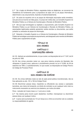 § 1º Se o órgão do Ministério Público, esgotadas todas as diligências, se convencer da
inexistência de fundamento para a propositura da ação civil ou de peças informativas,
determinará o seu arquivamento, fazendo-o fundamentadamente.
§ 2º Os autos do inquérito civil ou as peças de informação arquivados serão remetidos,
sob pena de se incorrer em falta grave, no prazo de 3 (três) dias, ao Conselho Superior do
Ministério Público ou à Câmara de Coordenação e Revisão do Ministério Público.
§ 3º Até que seja homologado ou rejeitado o arquivamento, pelo Conselho Superior do
Ministério Público ou por Câmara de Coordenação e Revisão do Ministério Público, as
associações legitimadas poderão apresentar razões escritas ou documentos, que serão
juntados ou anexados às peças de informação.
§ 4º Deixando o Conselho Superior ou a Câmara de Coordenação e Revisão do Ministério
Público de homologar a promoção de arquivamento, será designado outro membro do Ministério
Público para o ajuizamento da ação.


                                     TÍTULO VI
                                    DOS CRIMES

                                    CAPÍTULO I
                             DISPOSIÇÕES GERAIS

Art. 93. Aplicam-se subsidiariamente, no que couber, as disposições da Lei nº 7.347, de 24
de julho de 1985.
Art. 94. Aos crimes previstos nesta Lei, cuja pena máxima privativa de liberdade não
ultrapasse 4 (quatro) anos, aplica-se o procedimento previsto na Lei nº 9.099, de 26 de
setembro de 1995, e, subsidiariamente, no que couber, as disposições do Código Penal e
do Código de Processo Penal.


                                    CAPÍTULO II
                           DOS CRIMES EM ESPÉCIE

Art. 95. Os crimes deﬁnidos nesta Lei são de ação penal pública incondicionada, não se
lhes aplicando os arts. 181 e 182 do Código Penal.
Art. 96. Discriminar pessoa idosa, impedindo ou diﬁcultando seu acesso a operações
bancárias, aos meios de transporte, ao direito de contratar ou por qualquer outro meio ou
instrumento necessário ao exercício da cidadania, por motivo de idade:
Pena - reclusão de 6 (seis) mese s a 1 (um) ano e multa.
§ 1º Na mesma pena incorre quem desdenhar, humilhar, menosprezar ou discriminar
pessoa idosa, por qualquer motivo.
§ 2º A pena será aumentada de 1/3 (um terço) se a vítima se encontrar sob os cuidados
ou responsabilidade do agente.




                                                                                       49
 