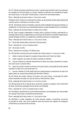 Art. 97. Deixar de prestar assistência ao idoso, quando possível fazê-lo sem risco pessoal,
em situação de iminente perigo, ou recusar, retardar ou diﬁcultar sua assistência à saúde,
sem justa causa, ou não pedir, nesses casos, o socorro de autoridade pública:
Pena - detenção de 6 (seis) meses a 1 (um) ano e multa.
Parágrafo único. A pena é aumentada de metade, se da omissão resulta lesão corporal de
natureza grave, e triplicada, se resulta a morte.
Art. 98. Abandonar o idoso em hospitais, casas de saúde, entidades de longa permanência, ou
congêneres, ou não prover suas necessidades básicas, quando obrigado por lei ou mandado:
Pena - detenção de 6 (seis) meses a 3 (três) anos e multa.
Art. 99. Expor a perigo a integridade e a saúde, física ou psíquica, do idoso, submetendo-o a
condições desumanas ou degradantes ou privando-o de alimentos e cuidados indispensáveis,
quando obrigado a fazê-lo, ou sujeitando-o a trabalho excessivo ou inadequado:
Pena - detenção de 2 (dois) mese s a 1 (um) ano e multa.
§ 1º Se do fato resulta lesão corporal de natureza grave:
Pena - reclusão de 1 (um) a 4 (quatro) anos.
§ 2º Se resulta a morte:
Pena - reclusão de 4 (quatro) a 12 (doze) anos.
Art. 100. Constitui crime punível com reclusão de 6 (seis) meses a 1 (um) ano e multa:
I–     obstar o acesso de alguém a qualquer cargo público por motivo de idade;
II –   negar a alguém, por motivo de idade, emprego ou trabalho;
III – recusar, retardar ou diﬁcultar atendimento ou deixar de prestar assistência à saúde,
sem justa causa, a pessoa idosa;
IV – deixar de cumprir, retardar ou frustrar, sem justo motivo, a execução de ordem judicial
expedida na ação civil a que alude esta Lei;
V – recusar, retardar ou omitir dados técnicos indispensáveis à propositura da ação civil
objeto desta Lei, quando requisitados pelo Ministério Público.
Art. 101. Deixar de cumprir, retardar ou frustrar, sem justo motivo, a execução de ordem
judicial expedida nas ações em que for parte ou interveniente o idoso:
Pena - detenção de 6 (seis) mese s a 1 (um) ano e multa.
Art. 102. Apropriar-se de ou desviar bens, proventos, pensão ou qualquer outro rendimento
do idoso, dando-lhes aplicação diversa da de sua ﬁnalidade:
Pena - reclusão de 1 (um) a 4 (quatro) anos e multa.
Art. 103. Negar o acolhimento ou a permanência do idoso, como abrigado, por recusa deste
em outorgar procuração à entidade de atendimento:
Pena - detenção de 6 (seis) mese s a 1 (um) ano e multa.
Art. 104. Reter o cartão magnético de conta bancária relativa a benefícios, proventos
ou pensão do idoso, bem como qualquer outro documento com objetivo de assegurar
recebimento ou ressarcimento de dívida:


50
 