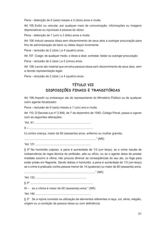 Pena - detenção de 6 (seis) meses a 2 (dois) anos e multa.
Art. 105. Exibir ou veicular, por qualquer meio de comunicação, informações ou imagens
depreciativas ou injuriosas à pessoa do idoso:
Pena - detenção de 1 (um) a 3 (três) anos e multa.
Art. 106. Induzir pessoa idosa sem discernimento de seus atos a outorgar procuração para
ﬁns de administração de bens ou deles dispor livremente:
Pena - reclusão de 2 (dois ) a 4 (quatro) anos.
Art. 107. Coagir, de qualquer modo, o idoso a doar, contratar, testar ou outorgar procuração:
Pena - reclusão de 2 (dois ) a 5 (cinco) anos.
Art. 108. Lavrar ato notarial que envolva pessoa idosa sem discernimento de seus atos, sem
a devida representação legal:
Pena - reclusão de 2 (dois ) a 4 (quatro) anos.


                                                         TÍTULO VII
                          DISPOSIÇÕES FINAIS E TRANSITÓRIAS

Art. 109. Impedir ou embaraçar ato do representante do Ministério Público ou de qualquer
outro agente ﬁscalizador:
Pena - reclusão de 6 (seis) meses a 1 (um) ano e multa.
Art. 110. O Decreto-Lei nº 2.848, de 7 de dezembro de 1940, Código Penal, passa a vigorar
com as seguintes alterações:
“Art. 61. .....................................................................
II – ..............................................................................
h) contra criança, maior de 60 (sessenta) anos, enfermo ou mulher grávida;
........................................................................................” (NR)
“Art. 121. ...................................................................
§ 4º No homicídio culposo, a pena é aumentada de 1/3 (um terço), se o crime resulta de
inobservância de regra técnica de proﬁssão, arte ou ofício, ou se o agente deixa de prestar
imediato socorro à vítima, não procura diminuir as conseqüências do seu ato, ou foge para
evitar prisão em ﬂagrante. Sendo doloso o homicídio, a pena é aumentada de 1/3 (um terço)
se o crime é praticado contra pessoa menor de 14 (quatorze) ou maior de 60 (sessenta) anos.
.......................................................................................” (NR)
“Art. 133. ..............................................................
§ 3º .............................................................................
III – se a vítima é maior de 60 (sessenta) anos.” (NR)
“Art. 140. ...................................................................
§ 3º Se a injúria consiste na utilização de elementos referentes a raça, cor, etnia, religião,
origem ou a condição de pessoa idosa ou com deﬁciência:


                                                                                                 51
 