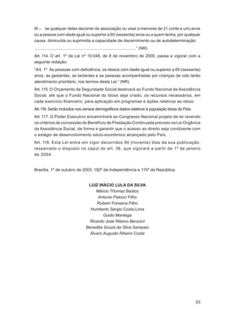 III – se qualquer deles decorrer de associação ou visar a menores de 21 (vinte e um) anos
ou a pessoa com idade igual ou superior a 60 (sessenta) anos ou a quem tenha, por qualquer
causa, diminuída ou suprimida a capacidade de discernimento ou de autodeterminação:
........................................................................................” (NR)
Art. 114. O art. 1º da Lei nº 10.048, de 8 de novembro de 2000, passa a vigorar com a
seguinte redação:
“Art. 1º As pessoas com deﬁciência, os idosos com idade igual ou superior a 60 (sessenta)
anos, as gestantes, as lactantes e as pessoas acompanhadas por crianças de colo terão
atendimento prioritário, nos termos desta Lei.” (NR)
Art. 115. O Orçamento da Seguridade Social destinará ao Fundo Nacional de Assistência
Social, até que o Fundo Nacional do Idoso seja criado, os recursos necessários, em
cada exercício ﬁnanceiro, para aplicação em programas e ações relativos ao idoso.
Art. 116. Serão incluídos nos censos demográﬁcos dados relativos à população idosa do País.
Art. 117. O Poder Executivo encaminhará ao Congresso Nacional projeto de lei revendo
os critérios de concessão do Benefício de Prestação Continuada previsto na Lei Orgânica
da Assistência Social, de forma a garantir que o acesso ao direito seja condizente com
o estágio de desenvolvimento sócio-econômico alcançado pelo País.
Art. 118. Esta Lei entra em vigor decorridos 90 (noventa) dias da sua publicação,
ressalvado o disposto no caput do art. 36, que vigorará a partir de 1º de janeiro
de 2004.


Brasília, 1º de outubro de 2003; 182º da Independência e 115º da República.


                                           LUIZ INÁCIO LULA DA SILVA
                                               Márcio Thomaz Bastos
                                                Antonio Palocci Filho
                                               Rubem Fonseca Filho
                                            Humberto Sérgio Costa Lima
                                                   Guido Mantega
                                            Ricardo José Ribeiro Berzoini
                                          Benedita Souza da Silva Sampaio
                                            Álvaro Augusto Ribeiro Costa




                                                                                                 53
 