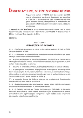 DECRETO Nº 5.296, DE 2 DE DEZEMBRO DE 2004
                          Regulamenta as Leis nº 10.048, de 8 de novembro de 2000,
                          que dá prioridade de atendimento às pessoas que especiﬁca,
                          e 10.098, de 19 de dezembro de 2000, que estabelece normas
                          gerais e critérios básicos para a promoção da acessibilidade das
                          pessoas com deﬁciência ou com mobilidade reduzida, e dá outras
                          providências

O PRESIDENTE DA REPÚBLICA, no uso da atribuição que lhe confere o art. 84, inciso
IV, da Constituição, e tendo em vista o disposto nas Leis nº 10.048, de 8 de novembro de
2000, e 10.098, de 19 de dezembro de 2000,

DECRETA:


                                      CAPÍTULO I
                         DISPOSIÇÕES PRELIMINARES

Art. 1º Este Decreto regulamenta as Leis nº 10.048, de 8 de novembro de 2000, e 10.098,
de 19 de dezembro de 2000.
Art. 2º Ficam sujeitos ao cumprimento das disposições deste Decreto, sempre que houver
interação com a matéria nele regulamentada:
I – a aprovação de projeto de natureza arquitetônica e urbanística, de comunicação e
informação, de transporte coletivo, bem como a execução de qualquer tipo de obra, quando
tenham destinação pública ou coletiva;
II –   a outorga de concessão, permissão, autorização ou habilitação de qualquer natureza;
III – a aprovação de ﬁnanciamento de projetos com a utilização de recursos públicos,
dentre eles os projetos de natureza arquitetônica e urbanística, os tocantes à comunicação
e informação e os referentes ao transporte coletivo, por meio de qualquer instrumento, tais
como convênio, acordo, ajuste, contrato ou similar; e
IV – a concessão de aval da União na obtenção de empréstimos e ﬁnanciamentos
internacionais por entes públicos ou privados.
Art. 3º Serão aplicadas sanções administrativas, cíveis e penais cabíveis, previstas em
lei, quando não forem observadas as normas deste Decreto.
Art. 4º O Conselho Nacional dos Direitos da Pessoa com Deﬁciência, os Conselhos
Estaduais, Municipais e do Distrito Federal, e as organizações representativas de pessoas
com deﬁciência terão legitimidade para acompanhar e sugerir medidas para o cumprimento
dos requisitos estabelecidos neste Decreto.




54
 