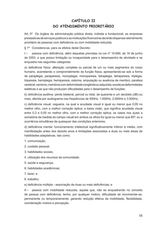 CAPÍTULO II
                      DO ATENDIMENTO PRIORITÁRIO

Art. 5º Os órgãos da administração pública direta, indireta e fundacional, as empresas
prestadoras de serviços públicos e as instituições ﬁnanceiras deverão dispensar atendimento
prioritário às pessoas com deﬁciência ou com mobilidade reduzida.
§ 1º Considera-se, para os efeitos deste Decreto:
I – pessoa com deﬁciência, além daquelas previstas na Lei nº 10.690, de 16 de junho
de 2003, a que possui limitação ou incapacidade para o desempenho de atividade e se
enquadra nas seguintes categorias:
a) deﬁciência física: alteração completa ou parcial de um ou mais segmentos do corpo
humano, acarretando o comprometimento da função física, apresentando-se sob a forma
de paraplegia, paraparesia, monoplegia, monoparesia, tetraplegia, tetraparesia, triplegia,
triparesia, hemiplegia, hemiparesia, ostomia, amputação ou ausência de membro, paralisia
cerebral, nanismo, membros com deformidade congênita ou adquirida, exceto as deformidades
estéticas e as que não produzam diﬁculdades para o desempenho de funções;
b) deﬁciência auditiva: perda bilateral, parcial ou total, de quarenta e um decibéis (dB) ou
mais, aferida por audiograma nas freqüências de 500Hz, 1.000Hz, 2.000Hz e 3.000Hz;
c) deﬁciência visual: cegueira, na qual a acuidade visual é igual ou menor que 0,05 no
melhor olho, com a melhor correção óptica; a baixa visão, que signiﬁca acuidade visual
entre 0,3 e 0,05 no melhor olho, com a melhor correção óptica; os casos nos quais a
somatória da medida do campo visual em ambos os olhos for igual ou menor que 60º; ou a
ocorrência simultânea de quaisquer das condições anteriores;
d) deﬁciência mental: funcionamento intelectual signiﬁcativamente inferior à média, com
manifestação antes dos dezoito anos e limitações associadas a duas ou mais áreas de
habilidades adaptativas, tais como:
1. comunicação;
2. cuidado pessoal;
3. habilidades sociais;
4. utilização dos recursos da comunidade;
5. saúde e segurança;
6. habilidades acadêmicas;
7. lazer; e
8. trabalho;
e) deﬁciência múltipla - associação de duas ou mais deﬁciências; e
II – pessoa com mobilidade reduzida, aquela que, não se enquadrando no conceito
de pessoa com deﬁciência, tenha, por qualquer motivo, diﬁculdade de movimentar-se,
permanente ou temporariamente, gerando redução efetiva da mobilidade, ﬂexibilidade,
coordenação motora e percepção.



                                                                                         55
 
