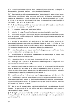 § 2º O disposto no caput aplica-se, ainda, às pessoas com idade igual ou superior a
sessenta anos, gestantes, lactantes e pessoas com criança de colo.
§ 3º O acesso prioritário às ediﬁcações e serviços das instituições ﬁnanceiras deve seguir
os preceitos estabelecidos neste Decreto e nas normas técnicas de acessibilidade da
Associação Brasileira de Normas Técnicas - ABNT, no que não conﬂitarem com a Lei nº
7.102, de 20 de junho de 1983, observando, ainda, a Resolução do Conselho Monetário
Nacional nº 2.878, de 26 de julho de 2001.
Art. 6º O atendimento prioritário compreende tratamento diferenciado e atendimento
imediato às pessoas de que trata o art. 5º.
§1    O tratamento diferenciado inclui, dentre outros:
I–   assentos de uso preferencial sinalizados, espaços e instalações acessíveis;
II – mobiliário de recepção e atendimento obrigatoriamente adaptado à altura e à condição
física de pessoas em cadeira de rodas, conforme estabelecido nas normas técnicas de
acessibilidade da ABNT;
III – serviços de atendimento para pessoas com deﬁciência auditiva, prestado por
intérpretes ou pessoas capacitadas em Língua Brasileira de Sinais - LIBRAS e no trato
com aquelas que não se comuniquem em LIBRAS, e para pessoas surdocegas, prestado
por guias-intérpretes ou pessoas capacitadas neste tipo de atendimento;
IV – pessoal capacitado para prestar atendimento às pessoas com deﬁciência visual,
mental e múltipla, bem como às pessoas idosas;
V – disponibilidade de área especial para embarque e desembarque de pessoa com
deﬁciência ou com mobilidade reduzida;
VI – inalização ambiental para orientação das pessoas referidas no art. 5º;
VII – divulgação, em lugar visível, do direito de atendimento prioritário das pessoas com
deﬁciência ou com mobilidade reduzida;
VIII – admissão de entrada e permanência de cão-guia ou cão-guia de acompanhamento
junto de pessoa com deﬁciência ou de treinador nos locais dispostos no caput do art. 5º,
bem como nas demais ediﬁcações de uso público e naquelas de uso coletivo, mediante
apresentação da carteira de vacina atualizada do animal; e
IX – a existência de local de atendimento especíﬁco para as pessoas referidas no art. 5º.
§ 2º Entende-se por imediato o atendimento prestado às pessoas referidas no art. 5º,
antes de qualquer outra, depois de concluído o atendimento que estiver em andamento,
observado o disposto no inciso I do parágrafo único do art. 3º da Lei nº 10.741, de 1º de
outubro de 2003 (Estatuto do Idoso).
§ 3º Nos serviços de emergência dos estabelecimentos públicos e privados de atendimento
à saúde, a prioridade conferida por este Decreto ﬁca condicionada à avaliação médica em face
da gravidade dos casos a atender.
§ 4º Os órgãos, empresas e instituições referidos no caput do art. 5º devem possuir, pelo
menos, um telefone de atendimento adaptado para comunicação com e por pessoas com
deﬁciência auditiva.


56
 