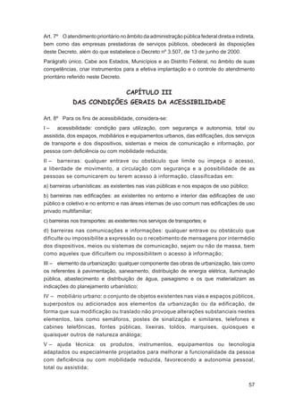 Art. 7º O atendimento prioritário no âmbito da administração pública federal direta e indireta,
bem como das empresas prestadoras de serviços públicos, obedecerá às disposições
deste Decreto, além do que estabelece o Decreto nº 3.507, de 13 de junho de 2000.
Parágrafo único. Cabe aos Estados, Municípios e ao Distrito Federal, no âmbito de suas
competências, criar instrumentos para a efetiva implantação e o controle do atendimento
prioritário referido neste Decreto.


                                     CAPÍTULO III
             DAS CONDIÇÕES GERAIS DA ACESSIBILIDADE

Art. 8º Para os ﬁns de acessibilidade, considera-se:
I – acessibilidade: condição para utilização, com segurança e autonomia, total ou
assistida, dos espaços, mobiliários e equipamentos urbanos, das ediﬁcações, dos serviços
de transporte e dos dispositivos, sistemas e meios de comunicação e informação, por
pessoa com deﬁciência ou com mobilidade reduzida;
II – barreiras: qualquer entrave ou obstáculo que limite ou impeça o acesso,
a liberdade de movimento, a circulação com segurança e a possibilidade de as
pessoas se comunicarem ou terem acesso à informação, classificadas em:
a) barreiras urbanísticas: as existentes nas vias públicas e nos espaços de uso público;
b) barreiras nas ediﬁcações: as existentes no entorno e interior das ediﬁcações de uso
público e coletivo e no entorno e nas áreas internas de uso comum nas ediﬁcações de uso
privado multifamiliar;
c) barreiras nos transportes: as existentes nos serviços de transportes; e
d) barreiras nas comunicações e informações: qualquer entrave ou obstáculo que
dificulte ou impossibilite a expressão ou o recebimento de mensagens por intermédio
dos dispositivos, meios ou sistemas de comunicação, sejam ou não de massa, bem
como aqueles que dificultem ou impossibilitem o acesso à informação;
III – elemento da urbanização: qualquer componente das obras de urbanização, tais como
os referentes à pavimentação, saneamento, distribuição de energia elétrica, iluminação
pública, abastecimento e distribuição de água, paisagismo e os que materializam as
indicações do planejamento urbanístico;
IV – mobiliário urbano: o conjunto de objetos existentes nas vias e espaços públicos,
superpostos ou adicionados aos elementos da urbanização ou da edificação, de
forma que sua modificação ou traslado não provoque alterações substanciais nestes
elementos, tais como semáforos, postes de sinalização e similares, telefones e
cabines telefônicas, fontes públicas, lixeiras, toldos, marquises, quiosques e
quaisquer outros de natureza análoga;
V – ajuda técnica: os produtos, instrumentos, equipamentos ou tecnologia
adaptados ou especialmente projetados para melhorar a funcionalidade da pessoa
com deficiência ou com mobilidade reduzida, favorecendo a autonomia pessoal,
total ou assistida;


                                                                                            57
 