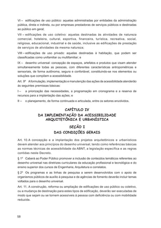 VI – ediﬁcações de uso público: aquelas administradas por entidades da administração
pública, direta e indireta, ou por empresas prestadoras de serviços públicos e destinadas
ao público em geral;
VII – edificações de uso coletivo: aquelas destinadas às atividades de natureza
comercial, hoteleira, cultural, esportiva, financeira, turística, recreativa, social,
religiosa, educacional, industrial e de saúde, inclusive as edificações de prestação
de serviços de atividades da mesma natureza;
VIII – ediﬁcações de uso privado: aquelas destinadas à habitação, que podem ser
classiﬁcadas como unifamiliar ou multifamiliar; e
IX – desenho universal: concepção de espaços, artefatos e produtos que visam atender
simultaneamente todas as pessoas, com diferentes características antropométricas e
sensoriais, de forma autônoma, segura e confortável, constituindo-se nos elementos ou
soluções que compõem a acessibilidade.
Art. 9º A formulação, implementação e manutenção das ações de acessibilidade atenderão
às seguintes premissas básicas:
I – a priorização das necessidades, a programação em cronograma e a reserva de
recursos para a implantação das ações; e
II –   o planejamento, de forma continuada e articulada, entre os setores envolvidos.


                                    CAPÍTULO IV
                DA IMPLEMENTAÇÃO DA ACESSIBILIDADE
                   ARQUITETÔNICA E URBANÍSTICA

                                       SEÇÃO I
                            DAS CONDIÇÕES GERAIS

Art. 10. A concepção e a implantação dos projetos arquitetônicos e urbanísticos
devem atender aos princípios do desenho universal, tendo como referências básicas
as normas técnicas de acessibilidade da ABNT, a legislação específica e as regras
contidas neste Decreto.
§ 1º Caberá ao Poder Público promover a inclusão de conteúdos temáticos referentes ao
desenho universal nas diretrizes curriculares da educação proﬁssional e tecnológica e do
ensino superior dos cursos de Engenharia, Arquitetura e correlatos.
§ 2º Os programas e as linhas de pesquisa a serem desenvolvidos com o apoio de
organismos públicos de auxílio à pesquisa e de agências de fomento deverão incluir temas
voltados para o desenho universal.
Art. 11. A construção, reforma ou ampliação de ediﬁcações de uso público ou coletivo,
ou a mudança de destinação para estes tipos de ediﬁcação, deverão ser executadas de
modo que sejam ou se tornem acessíveis à pessoa com deﬁciência ou com mobilidade
reduzida.




58
 