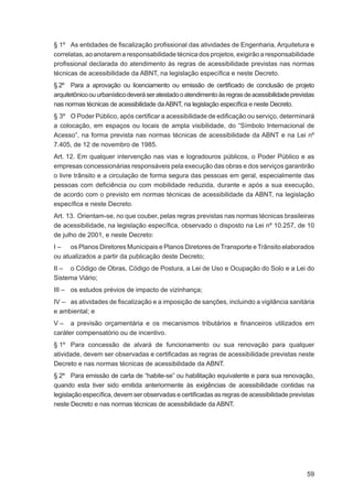§ 1º As entidades de ﬁscalização proﬁssional das atividades de Engenharia, Arquitetura e
correlatas, ao anotarem a responsabilidade técnica dos projetos, exigirão a responsabilidade
proﬁssional declarada do atendimento às regras de acessibilidade previstas nas normas
técnicas de acessibilidade da ABNT, na legislação especíﬁca e neste Decreto.
§ 2º Para a aprovação ou licenciamento ou emissão de certiﬁcado de conclusão de projeto
arquitetônico ou urbanístico deverá ser atestado o atendimento às regras de acessibilidade previstas
nas normas técnicas de acessibilidade da ABNT, na legislação especíﬁca e neste Decreto.
§ 3º O Poder Público, após certiﬁcar a acessibilidade de ediﬁcação ou serviço, determinará
a colocação, em espaços ou locais de ampla visibilidade, do “Símbolo Internacional de
Acesso”, na forma prevista nas normas técnicas de acessibilidade da ABNT e na Lei nº
7.405, de 12 de novembro de 1985.
Art. 12. Em qualquer intervenção nas vias e logradouros públicos, o Poder Público e as
empresas concessionárias responsáveis pela execução das obras e dos serviços garantirão
o livre trânsito e a circulação de forma segura das pessoas em geral, especialmente das
pessoas com deﬁciência ou com mobilidade reduzida, durante e após a sua execução,
de acordo com o previsto em normas técnicas de acessibilidade da ABNT, na legislação
especíﬁca e neste Decreto.
Art. 13. Orientam-se, no que couber, pelas regras previstas nas normas técnicas brasileiras
de acessibilidade, na legislação especíﬁca, observado o disposto na Lei nº 10.257, de 10
de julho de 2001, e neste Decreto:
I – os Planos Diretores Municipais e Planos Diretores de Transporte e Trânsito elaborados
ou atualizados a partir da publicação deste Decreto;
II – o Código de Obras, Código de Postura, a Lei de Uso e Ocupação do Solo e a Lei do
Sistema Viário;
III – os estudos prévios de impacto de vizinhança;
IV – as atividades de ﬁscalização e a imposição de sanções, incluindo a vigilância sanitária
e ambiental; e
V – a previsão orçamentária e os mecanismos tributários e ﬁnanceiros utilizados em
caráter compensatório ou de incentivo.
§ 1º Para concessão de alvará de funcionamento ou sua renovação para qualquer
atividade, devem ser observadas e certiﬁcadas as regras de acessibilidade previstas neste
Decreto e nas normas técnicas de acessibilidade da ABNT.
§ 2º Para emissão de carta de “habite-se” ou habilitação equivalente e para sua renovação,
quando esta tiver sido emitida anteriormente às exigências de acessibilidade contidas na
legislação especíﬁca, devem ser observadas e certiﬁcadas as regras de acessibilidade previstas
neste Decreto e nas normas técnicas de acessibilidade da ABNT.




                                                                                                 59
 