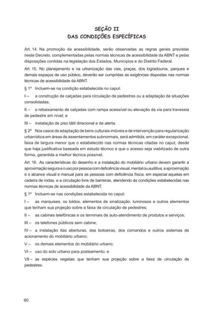 SEÇÃO II
                         DAS CONDIÇÕES ESPECÍFICAS

Art. 14. Na promoção da acessibilidade, serão observadas as regras gerais previstas
neste Decreto, complementadas pelas normas técnicas de acessibilidade da ABNT e pelas
disposições contidas na legislação dos Estados, Municípios e do Distrito Federal.
Art. 15. No planejamento e na urbanização das vias, praças, dos logradouros, parques e
demais espaços de uso público, deverão ser cumpridas as exigências dispostas nas normas
técnicas de acessibilidade da ABNT.
§ 1º Incluem-se na condição estabelecida no caput:
I – a construção de calçadas para circulação de pedestres ou a adaptação de situações
consolidadas;
II – o rebaixamento de calçadas com rampa acessível ou elevação da via para travessia
de pedestre em nível; e
III – instalação de piso tátil direcional e de alerta.
§ 2º Nos casos de adaptação de bens culturais imóveis e de intervenção para regularização
urbanística em áreas de assentamentos subnormais, será admitida, em caráter excepcional,
faixa de largura menor que o estabelecido nas normas técnicas citadas no caput, desde
que haja justiﬁcativa baseada em estudo técnico e que o acesso seja viabilizado de outra
forma, garantida a melhor técnica possível.
Art. 16. As características do desenho e a instalação do mobiliário urbano devem garantir a
aproximação segura e o uso por pessoa com deﬁciência visual, mental ou auditiva, a aproximação
e o alcance visual e manual para as pessoas com deﬁciência física, em especial aquelas em
cadeira de rodas, e a circulação livre de barreiras, atendendo às condições estabelecidas nas
normas técnicas de acessibilidade da ABNT.
§ 1º Incluem-se nas condições estabelecida no caput:
I – as marquises, os toldos, elementos de sinalização, luminosos e outros elementos
que tenham sua projeção sobre a faixa de circulação de pedestres;
II –   as cabines telefônicas e os terminais de auto-atendimento de produtos e serviços;
III – os telefones públicos sem cabine;
IV – a instalação das aberturas, das botoeiras, dos comandos e outros sistemas de
acionamento do mobiliário urbano;
V–     os demais elementos do mobiliário urbano;
VI – uso do solo urbano para posteamento; e
VII – as espécies vegetais que tenham sua projeção sobre a faixa de circulação de
pedestres.




60
 