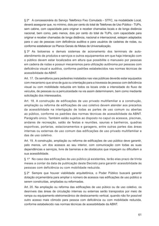 § 2º A concessionária do Serviço Telefônico Fixo Comutado - STFC, na modalidade Local,
deverá assegurar que, no mínimo, dois por cento do total de Telefones de Uso Público - TUPs,
sem cabine, com capacidade para originar e receber chamadas locais e de longa distância
nacional, bem como, pelo menos, dois por cento do total de TUPs, com capacidade para
originar e receber chamadas de longa distância, nacional e internacional, estejam adaptados
para o uso de pessoas com deﬁciência auditiva e para usuários de cadeiras de rodas, ou
conforme estabelecer os Planos Gerais de Metas de Universalização.
§ 3º As botoeiras e demais sistemas de acionamento dos terminais de auto-
atendimento de produtos e serviços e outros equipamentos em que haja interação com
o público devem estar localizados em altura que possibilite o manuseio por pessoas
em cadeira de rodas e possuir mecanismos para utilização autônoma por pessoas com
deﬁciência visual e auditiva, conforme padrões estabelecidos nas normas técnicas de
acessibilidade da ABNT.
Art. 17. Os semáforos para pedestres instalados nas vias públicas deverão estar equipados
com mecanismo que sirva de guia ou orientação para a travessia de pessoa com deﬁciência
visual ou com mobilidade reduzida em todos os locais onde a intensidade do ﬂuxo de
veículos, de pessoas ou a periculosidade na via assim determinarem, bem como mediante
solicitação dos interessados.
Art. 18. A construção de edificações de uso privado multifamiliar e a construção,
ampliação ou reforma de edificações de uso coletivo devem atender aos preceitos
da acessibilidade na interligação de todas as partes de uso comum ou abertas
ao público, conforme os padrões das normas técnicas de acessibilidade da ABNT.
Parágrafo único. Também estão sujeitos ao disposto no caput os acessos, piscinas,
andares de recreação, salão de festas e reuniões, saunas e banheiros, quadras
esportivas, portarias, estacionamentos e garagens, entre outras partes das áreas
internas ou externas de uso comum das edificações de uso privado multifamiliar e
das de uso coletivo.
Art. 19. A construção, ampliação ou reforma de ediﬁcações de uso público deve garantir,
pelo menos, um dos acessos ao seu interior, com comunicação com todas as suas
dependências e serviços, livre de barreiras e de obstáculos que impeçam ou diﬁcultem a
sua acessibilidade.
§ 1º No caso das edificações de uso público já existentes, terão elas prazo de trinta
meses a contar da data de publicação deste Decreto para garantir acessibilidade às
pessoas com deficiência ou com mobilidade reduzida.
§ 2º Sempre que houver viabilidade arquitetônica, o Poder Público buscará garantir
dotação orçamentária para ampliar o número de acessos nas ediﬁcações de uso público a
serem construídas, ampliadas ou reformadas.
Art. 20. Na ampliação ou reforma das ediﬁcações de uso púbico ou de uso coletivo, os
desníveis das áreas de circulação internas ou externas serão transpostos por meio de
rampa ou equipamento eletromecânico de deslocamento vertical, quando não for possível
outro acesso mais cômodo para pessoa com deﬁciência ou com mobilidade reduzida,
conforme estabelecido nas normas técnicas de acessibilidade da ABNT.


                                                                                         61
 