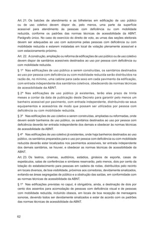Art. 21. Os balcões de atendimento e as bilheterias em ediﬁcação de uso público
ou de uso coletivo devem dispor de, pelo menos, uma parte da superfície
acessível para atendimento às pessoas com deﬁciência ou com mobilidade
reduzida, conforme os padrões das normas técnicas de acessibilidade da ABNT.
Parágrafo único. No caso do exercício do direito de voto, as urnas das seções eleitorais
devem ser adequadas ao uso com autonomia pelas pessoas com deﬁciência ou com
mobilidade reduzida e estarem instaladas em local de votação plenamente acessível e
com estacionamento próximo.
Art. 22. A construção, ampliação ou reforma de ediﬁcações de uso público ou de uso coletivo
devem dispor de sanitários acessíveis destinados ao uso por pessoa com deﬁciência ou
com mobilidade reduzida.
§ 1º Nas edificações de uso público a serem construídas, os sanitários destinados
ao uso por pessoa com deficiência ou com mobilidade reduzida serão distribuídos na
razão de, no mínimo, uma cabine para cada sexo em cada pavimento da edificação,
com entrada independente dos sanitários coletivos, obedecendo às normas técnicas
de acessibilidade da ABNT.
§ 2º Nas edificações de uso público já existentes, terão elas prazo de trinta
meses a contar da data de publicação deste Decreto para garantir pelo menos um
banheiro acessível por pavimento, com entrada independente, distribuindo-se seus
equipamentos e acessórios de modo que possam ser utilizados por pessoa com
deficiência ou com mobilidade reduzida.
§ 3º Nas ediﬁcações de uso coletivo a serem construídas, ampliadas ou reformadas, onde
devem existir banheiros de uso público, os sanitários destinados ao uso por pessoa com
deﬁciência deverão ter entrada independente dos demais e obedecer às normas técnicas
de acessibilidade da ABNT.
§ 4º Nas ediﬁcações de uso coletivo já existentes, onde haja banheiros destinados ao uso
público, os sanitários preparados para o uso por pessoa com deﬁciência ou com mobilidade
reduzida deverão estar localizados nos pavimentos acessíveis, ter entrada independente
dos demais sanitários, se houver, e obedecer as normas técnicas de acessibilidade da
ABNT.
Art. 23. Os teatros, cinemas, auditórios, estádios, ginásios de esporte, casas de
espetáculos, salas de conferências e similares reservarão, pelo menos, dois por cento da
lotação do estabelecimento para pessoas em cadeira de rodas, distribuídos pelo recinto
em locais diversos, de boa visibilidade, próximos aos corredores, devidamente sinalizados,
evitando-se áreas segregadas de público e a obstrução das saídas, em conformidade com
as normas técnicas de acessibilidade da ABNT.
§ 1º Nas ediﬁcações previstas no caput, é obrigatória, ainda, a destinação de dois por
cento dos assentos para acomodação de pessoas com deﬁciência visual e de pessoas
com mobilidade reduzida, incluindo obesos, em locais de boa recepção de mensagens
sonoras, devendo todos ser devidamente sinalizados e estar de acordo com os padrões
das normas técnicas de acessibilidade da ABNT.




62
 