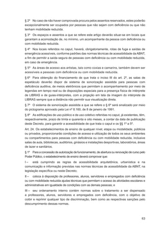 § 2º No caso de não haver comprovada procura pelos assentos reservados, estes poderão
excepcionalmente ser ocupados por pessoas que não sejam com deﬁciência ou que não
tenham mobilidade reduzida.
§ 3º Os espaços e assentos a que se refere este artigo deverão situar-se em locais que
garantam a acomodação de, no mínimo, um acompanhante da pessoa com deﬁciência ou
com mobilidade reduzida.
§ 4º Nos locais referidos no caput, haverá, obrigatoriamente, rotas de fuga e saídas de
emergência acessíveis, conforme padrões das normas técnicas de acessibilidade da ABNT,
a ﬁm de permitir a saída segura de pessoas com deﬁciência ou com mobilidade reduzida,
em caso de emergência.
§ 5º As áreas de acesso aos artistas, tais como coxias e camarins, também devem ser
acessíveis a pessoas com deﬁciência ou com mobilidade reduzida.
§ 6º Para obtenção do ﬁnanciamento de que trata o inciso III do art. 2º, as salas de
espetáculo deverão dispor de sistema de sonorização assistida para pessoas com
deﬁciência auditiva, de meios eletrônicos que permitam o acompanhamento por meio de
legendas em tempo real ou de disposições especiais para a presença física de intérprete
de LIBRAS e de guias-intérpretes, com a projeção em tela da imagem do intérprete de
LIBRAS sempre que a distância não permitir sua visualização direta.
§ 7º O sistema de sonorização assistida a que se refere o § 6º será sinalizado por meio
do pictograma aprovado pela Lei nº 8.160, de 8 de janeiro de 1991.
§ 8º As ediﬁcações de uso público e de uso coletivo referidas no caput, já existentes, têm,
respectivamente, prazo de trinta e quarenta e oito meses, a contar da data de publicação
deste Decreto, para garantir a acessibilidade de que trata o caput e os §§ 1º a 5º.
Art. 24. Os estabelecimentos de ensino de qualquer nível, etapa ou modalidade, públicos
ou privados, proporcionarão condições de acesso e utilização de todos os seus ambientes
ou compartimentos para pessoas com deﬁciência ou com mobilidade reduzida, inclusive
salas de aula, bibliotecas, auditórios, ginásios e instalações desportivas, laboratórios, áreas
de lazer e sanitários.
§ 1º Para a concessão de autorização de funcionamento, de abertura ou renovação de curso pelo
Poder Público, o estabelecimento de ensino deverá comprovar que:
I – está cumprindo as regras de acessibilidade arquitetônica, urbanística e na
comunicação e informação previstas nas normas técnicas de acessibilidade da ABNT, na
legislação especíﬁca ou neste Decreto;
II – coloca à disposição de professores, alunos, servidores e empregados com deﬁciência
ou com mobilidade reduzida ajudas técnicas que permitam o acesso às atividades escolares e
administrativas em igualdade de condições com as demais pessoas; e
III – seu ordenamento interno contém normas sobre o tratamento a ser dispensado
a professores, alunos, servidores e empregados com deﬁciência, com o objetivo de
coibir e reprimir qualquer tipo de discriminação, bem como as respectivas sanções pelo
descumprimento dessas normas.



                                                                                            63
 