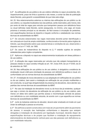 § 2º As ediﬁcações de uso público e de uso coletivo referidas no caput, já existentes, têm,
respectivamente, prazo de trinta e quarenta e oito meses, a contar da data de publicação
deste Decreto, para garantir a acessibilidade de que trata este artigo.
Art. 25. Nos estacionamentos externos ou internos das ediﬁcações de uso público ou de
uso coletivo, ou naqueles localizados nas vias públicas, serão reservados, pelo menos, dois
por cento do total de vagas para veículos que transportem pessoa com deﬁciência física
ou visual deﬁnidas neste Decreto, sendo assegurada, no mínimo, uma vaga, em locais
próximos à entrada principal ou ao elevador, de fácil acesso à circulação de pedestres,
com especiﬁcações técnicas de desenho e traçado conforme o estabelecido nas normas
técnicas de acessibilidade da ABNT.
§ 1º Os veículos estacionados nas vagas reservadas deverão portar identiﬁcação a
ser colocada em local de ampla visibilidade, confeccionado e fornecido pelos órgãos de
trânsito, que disciplinarão sobre suas características e condições de uso, observando o
disposto na Lei nº 7.405, de 1985.
§ 2º Os casos de inobservância do disposto no § 1º estarão sujeitos às sanções
estabelecidas pelos órgãos competentes.
§ 3º Aplica-se o disposto no caput aos estacionamentos localizados em áreas públicas e
de uso coletivo.
§ 4º A utilização das vagas reservadas por veículos que não estejam transportando as
pessoas citadas no caput constitui infração ao art. 181, inciso XVII, da Lei nº 9.503, de 23
de setembro de 1997.
Art. 26. Nas ediﬁcações de uso público ou de uso coletivo, é obrigatória a existência de
sinalização visual e tátil para orientação de pessoas com deﬁciência auditiva e visual, em
conformidade com as normas técnicas de acessibilidade da ABNT.
Art. 27. A instalação de novos elevadores ou sua adaptação em ediﬁcações de uso público
ou de uso coletivo, bem assim a instalação em ediﬁcação de uso privado multifamiliar a
ser construída, na qual haja obrigatoriedade da presença de elevadores, deve atender aos
padrões das normas técnicas de acessibilidade da ABNT.
§ 1º No caso da instalação de elevadores novos ou da troca dos já existentes, qualquer
que seja o número de elevadores da ediﬁcação de uso público ou de uso coletivo, pelo
menos um deles terá cabine que permita acesso e movimentação cômoda de pessoa
com deﬁciência ou com mobilidade reduzida, de acordo com o que especiﬁca as normas
técnicas de acessibilidade da ABNT.
§ 2º Junto às botoeiras externas do elevador, deverá estar sinalizado em braile em qual
andar da ediﬁcação a pessoa se encontra.
§ 3º Os edifícios a serem construídos com mais de um pavimento além do pavimento
de acesso, à exceção das habitações unifamiliares e daquelas que estejam
obrigadas à instalação de elevadores por legislação municipal, deverão dispor de
especificações técnicas e de projeto que facilitem a instalação de equipamento
eletromecânico de deslocamento vertical para uso das pessoas com deficiência ou
com mobilidade reduzida.


64
 