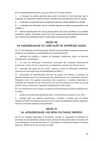 § 4º As especiﬁcações técnicas a que se refere o § 3º devem atender:
I – a indicação em planta aprovada pelo poder municipal do local reservado para a
instalação do equipamento eletromecânico, devidamente assinada pelo autor do projeto;
II –   a indicação da opção pelo tipo de equipamento (elevador, esteira, plataforma ou similar);
III – a indicação das dimensões internas e demais aspectos da cabine do equipamento a ser
instalado; e
IV – demais especiﬁcações em nota na própria planta, tais como a existência e as medidas
de botoeira, espelho, informação de voz, bem como a garantia de responsabilidade técnica de
que a estrutura da ediﬁcação suporta a implantação do equipamento escolhido.


                                          SEÇÃO III
   DA ACESSIBILIDADE NA HABITAÇÃO DE INTERESSE SOCIAL

Art. 28. Na habitação de interesse social, deverão ser promovidas as seguintes ações para
assegurar as condições de acessibilidade dos empreendimentos:
I – deﬁnição de projetos e adoção de tipologias construtivas livres de barreiras
arquitetônicas e urbanísticas;
II – no caso de edificação multifamiliar, execução das unidades habitacionais
acessíveis no piso térreo e acessíveis ou adaptáveis quando nos demais pisos;
III – execução das partes de uso comum, quando se tratar de ediﬁcação multifamiliar,
conforme as normas técnicas de acessibilidade da ABNT; e
IV – elaboração de especiﬁcações técnicas de projeto que facilite a instalação de
elevador adaptado para uso das pessoas com deﬁciência ou com mobilidade reduzida.
Parágrafo único. Os agentes executores dos programas e projetos destinados à
habitação de interesse social, ﬁnanciados com recursos próprios da União ou por ela
geridos, devem observar os requisitos estabelecidos neste artigo.
Art. 29. Ao Ministério das Cidades, no âmbito da coordenação da política habitacional,
compete:
I–     adotar as providências necessárias para o cumprimento do disposto no art. 28; e
II – divulgar junto aos agentes interessados e orientar a clientela alvo da política
habitacional sobre as iniciativas que promover em razão das legislações federal, estaduais,
distrital e municipais relativas à acessibilidade.


                                          SEÇÃO IV
        DA ACESSIBILIDADE AOS BENS CULTURAIS IMÓVEIS

Art. 30. As soluções destinadas à eliminação, redução ou superação de barreiras na
promoção da acessibilidade a todos os bens culturais imóveis devem estar de acordo com
o que estabelece a Instrução Normativa nº 1 do Instituto do Patrimônio Histórico e Artístico
Nacional - IPHAN, de 25 de novembro de 2003.



                                                                                                   65
 