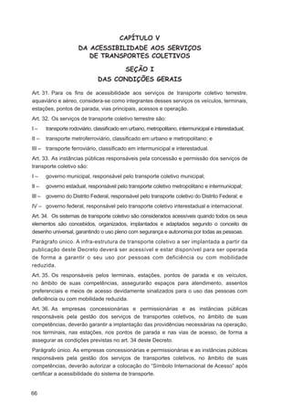 CAPÍTULO V
                      DA ACESSIBILIDADE AOS SERVIÇOS
                         DE TRANSPORTES COLETIVOS

                                           SEÇÃO I
                               DAS CONDIÇÕES GERAIS

Art. 31. Para os ﬁns de acessibilidade aos serviços de transporte coletivo terrestre,
aquaviário e aéreo, considera-se como integrantes desses serviços os veículos, terminais,
estações, pontos de parada, vias principais, acessos e operação.
Art. 32. Os serviços de transporte coletivo terrestre são:
I–     transporte rodoviário, classiﬁcado em urbano, metropolitano, intermunicipal e interestadual;
II –   transporte metroferroviário, classiﬁcado em urbano e metropolitano; e
III – transporte ferroviário, classiﬁcado em intermunicipal e interestadual.
Art. 33. As instâncias públicas responsáveis pela concessão e permissão dos serviços de
transporte coletivo são:
I–     governo municipal, responsável pelo transporte coletivo municipal;
II –   governo estadual, responsável pelo transporte coletivo metropolitano e intermunicipal;
III – governo do Distrito Federal, responsável pelo transporte coletivo do Distrito Federal; e
IV – governo federal, responsável pelo transporte coletivo interestadual e internacional.
Art. 34. Os sistemas de transporte coletivo são considerados acessíveis quando todos os seus
elementos são concebidos, organizados, implantados e adaptados segundo o conceito de
desenho universal, garantindo o uso pleno com segurança e autonomia por todas as pessoas.
Parágrafo único. A infra-estrutura de transporte coletivo a ser implantada a partir da
publicação deste Decreto deverá ser acessível e estar disponível para ser operada
de forma a garantir o seu uso por pessoas com deficiência ou com mobilidade
reduzida.
Art. 35. Os responsáveis pelos terminais, estações, pontos de parada e os veículos,
no âmbito de suas competências, assegurarão espaços para atendimento, assentos
preferenciais e meios de acesso devidamente sinalizados para o uso das pessoas com
deﬁciência ou com mobilidade reduzida.
Art. 36. As empresas concessionárias e permissionárias e as instâncias públicas
responsáveis pela gestão dos serviços de transportes coletivos, no âmbito de suas
competências, deverão garantir a implantação das providências necessárias na operação,
nos terminais, nas estações, nos pontos de parada e nas vias de acesso, de forma a
assegurar as condições previstas no art. 34 deste Decreto.
Parágrafo único. As empresas concessionárias e permissionárias e as instâncias públicas
responsáveis pela gestão dos serviços de transportes coletivos, no âmbito de suas
competências, deverão autorizar a colocação do “Símbolo Internacional de Acesso” após
certiﬁcar a acessibilidade do sistema de transporte.


66
 