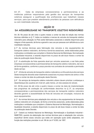 Art. 37.     Cabe às empresas concessionárias e permissionárias e as
instâncias públicas responsáveis pela gestão dos serviços de transportes
coletivos assegurar a qualificação dos profissionais que trabalham nesses
serviços, para que prestem atendimento prioritário às pessoas com deficiência
ou com mobilidade reduzida.


                                      SEÇÃO II
DA ACESSIBILIDADE NO TRANSPORTE COLETIVO RODOVIÁRIO

Art. 38. No prazo de até vinte e quatro meses a contar da data de edição das normas
técnicas referidas no § 1º, todos os modelos e marcas de veículos de transporte coletivo
rodoviário para utilização no País serão fabricados acessíveis e estarão disponíveis para
integrar a frota operante, de forma a garantir o seu uso por pessoas com deﬁciência ou com
mobilidade reduzida.
§ 1º As normas técnicas para fabricação dos veículos e dos equipamentos de
transporte coletivo rodoviário, de forma a torná-los acessíveis, serão elaboradas pelas
instituições e entidades que compõem o Sistema Nacional de Metrologia, Normalização
e Qualidade Industrial, e estarão disponíveis no prazo de até doze meses a contar da
data da publicação deste Decreto.
§ 2º A substituição da frota operante atual por veículos acessíveis, a ser feita pelas
empresas concessionárias e permissionárias de transporte coletivo rodoviário, dar-se-á
de forma gradativa, conforme o prazo previsto nos contratos de concessão e permissão
deste serviço.
§ 3º A frota de veículos de transporte coletivo rodoviário e a infra-estrutura dos serviços
deste transporte deverão estar totalmente acessíveis no prazo máximo de cento e vinte
meses a contar da data de publicação deste Decreto.
§ 4º Os serviços de transporte coletivo rodoviário urbano devem priorizar o embarque e
desembarque dos usuários em nível em, pelo menos, um dos acessos do veículo.
Art. 39. No prazo de até vinte e quatro meses a contar da data de implementação
dos programas de avaliação de conformidade descritos no § 3º, as empresas
concessionárias e permissionárias dos serviços de transporte coletivo rodoviário
deverão garantir a acessibilidade da frota de veículos em circulação, inclusive de
seus equipamentos.
§ 1º As normas técnicas para adaptação dos veículos e dos equipamentos de transporte
coletivo rodoviário em circulação, de forma a torná-los acessíveis, serão elaboradas pelas
instituições e entidades que compõem o Sistema Nacional de Metrologia, Normalização e
Qualidade Industrial, e estarão disponíveis no prazo de até doze meses a contar da data
da publicação deste Decreto.
§ 2º Caberá ao Instituto Nacional de Metrologia, Normalização e Qualidade Industrial -
INMETRO, quando da elaboração das normas técnicas para a adaptação dos veículos,
especiﬁcar dentre esses veículos que estão em operação quais serão adaptados, em
função das restrições previstas no art. 98 da Lei nº 9.503, de 1997.


                                                                                        67
 