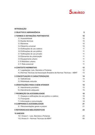 SUMÁRIO

INTRODUÇÃO

2 OBJETIVO E ABRANGÊNCIA                                                      9

3 TERMOS E DEFINIÇÕES PERTINENTES                                            10
    3.1 Acessibilidade                                                       10
    3.2 Ajudas técnicas                                                      10
    3.3 Barreiras                                                            10
    3.4 Desenho universal                                                    10
    3.5 Ediﬁcações de uso coletivo                                           11
    3.6 Ediﬁcações de uso público                                            11
    3.7 Ediﬁcações de uso privado                                            11
    3.8 Elementos de urbanização                                             11
    3.9 Equipamento urbano                                                   11
    3.10 Mobiliário urbano                                                   11
    3.11 Rota acessível                                                      11

4 CONTEXTO NORMATIVO                                                         12
    4.1 Legislações: Leis, Decretos e Portarias                              12
    4.2 Normas Técnicas da Associação Brasileira de Normas Técnicas – ABNT   13

5 CONCEITUAÇÃO E CARACTERIZAÇÃO                                              14
    5.1 Deﬁciências                                                          14
    5.2 Mobilidade reduzida                                                  14

6 ORIENTAÇÕES PARA O BEM ATENDER                                             15
    6.1 Atendimento prioritário                                              15
    6.2 Atendimento adequado                                                 15

7 PROMOÇÃO DA ACESSIBILIDADE                                                 18
    7.1 Espaços e ediﬁcações de uso público e coletivo                       18
    7.2 Transporte                                                           18
    7.3 Informação e comunicação                                             18
8 CUMPRINDO A ACESSIBILIDADE                                                 21
    8.1 Recomendações gerais e prazos                                        21

9 REFERENCIAIS BIBLIOGRÁFICOS                                                23

10 ANEXOS
    10.1 Anexo I – Leis, Decretos e Portarias                                25
    10.2 Anexo II – Normas Técnicas da ABNT                                  95
 