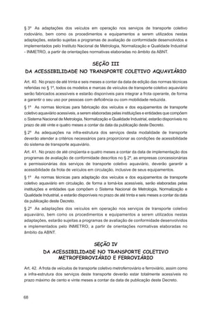 § 3º As adaptações dos veículos em operação nos serviços de transporte coletivo
rodoviário, bem como os procedimentos e equipamentos a serem utilizados nestas
adaptações, estarão sujeitas a programas de avaliação de conformidade desenvolvidos e
implementados pelo Instituto Nacional de Metrologia, Normalização e Qualidade Industrial
- INMETRO, a partir de orientações normativas elaboradas no âmbito da ABNT.


                                        SEÇÃO III
DA ACESSIBILIDADE NO TRANSPORTE COLETIVO AQUAVIÁRIO

Art. 40. No prazo de até trinta e seis meses a contar da data de edição das normas técnicas
referidas no § 1º, todos os modelos e marcas de veículos de transporte coletivo aquaviário
serão fabricados acessíveis e estarão disponíveis para integrar a frota operante, de forma
a garantir o seu uso por pessoas com deﬁciência ou com mobilidade reduzida.
§ 1º As normas técnicas para fabricação dos veículos e dos equipamentos de transporte
coletivo aquaviário acessíveis, a serem elaboradas pelas instituições e entidades que compõem
o Sistema Nacional de Metrologia, Normalização e Qualidade Industrial, estarão disponíveis no
prazo de até vinte e quatro meses a contar da data da publicação deste Decreto.
§ 2º As adequações na infra-estrutura dos serviços desta modalidade de transporte
deverão atender a critérios necessários para proporcionar as condições de acessibilidade
do sistema de transporte aquaviário.
Art. 41. No prazo de até cinqüenta e quatro meses a contar da data de implementação dos
programas de avaliação de conformidade descritos no § 2º, as empresas concessionárias
e permissionárias dos serviços de transporte coletivo aquaviário, deverão garantir a
acessibilidade da frota de veículos em circulação, inclusive de seus equipamentos.
§ 1º As normas técnicas para adaptação dos veículos e dos equipamentos de transporte
coletivo aquaviário em circulação, de forma a torná-los acessíveis, serão elaboradas pelas
instituições e entidades que compõem o Sistema Nacional de Metrologia, Normalização e
Qualidade Industrial, e estarão disponíveis no prazo de até trinta e seis meses a contar da data
da publicação deste Decreto.
§ 2º As adaptações dos veículos em operação nos serviços de transporte coletivo
aquaviário, bem como os procedimentos e equipamentos a serem utilizados nestas
adaptações, estarão sujeitas a programas de avaliação de conformidade desenvolvidos
e implementados pelo INMETRO, a partir de orientações normativas elaboradas no
âmbito da ABNT.


                                         SEÇÃO IV
           DA ACESSIBILIDADE NO TRANSPORTE COLETIVO
                METROFERROVIÁRIO E FERROVIÁRIO

Art. 42. A frota de veículos de transporte coletivo metroferroviário e ferroviário, assim como
a infra-estrutura dos serviços deste transporte deverão estar totalmente acessíveis no
prazo máximo de cento e vinte meses a contar da data de publicação deste Decreto.



68
 