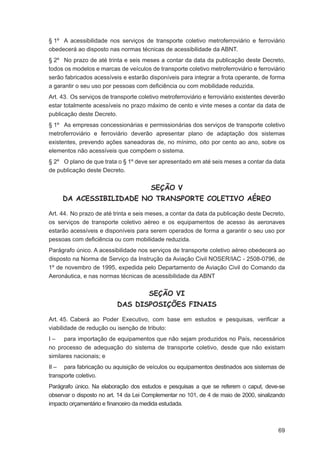 § 1º A acessibilidade nos serviços de transporte coletivo metroferroviário e ferroviário
obedecerá ao disposto nas normas técnicas de acessibilidade da ABNT.
§ 2º No prazo de até trinta e seis meses a contar da data da publicação deste Decreto,
todos os modelos e marcas de veículos de transporte coletivo metroferroviário e ferroviário
serão fabricados acessíveis e estarão disponíveis para integrar a frota operante, de forma
a garantir o seu uso por pessoas com deﬁciência ou com mobilidade reduzida.
Art. 43. Os serviços de transporte coletivo metroferroviário e ferroviário existentes deverão
estar totalmente acessíveis no prazo máximo de cento e vinte meses a contar da data de
publicação deste Decreto.
§ 1º As empresas concessionárias e permissionárias dos serviços de transporte coletivo
metroferroviário e ferroviário deverão apresentar plano de adaptação dos sistemas
existentes, prevendo ações saneadoras de, no mínimo, oito por cento ao ano, sobre os
elementos não acessíveis que compõem o sistema.
§ 2º O plano de que trata o § 1º deve ser apresentado em até seis meses a contar da data
de publicação deste Decreto.


                                        SEÇÃO V
     DA ACESSIBILIDADE NO TRANSPORTE COLETIVO AÉREO

Art. 44. No prazo de até trinta e seis meses, a contar da data da publicação deste Decreto,
os serviços de transporte coletivo aéreo e os equipamentos de acesso às aeronaves
estarão acessíveis e disponíveis para serem operados de forma a garantir o seu uso por
pessoas com deﬁciência ou com mobilidade reduzida.
Parágrafo único. A acessibilidade nos serviços de transporte coletivo aéreo obedecerá ao
disposto na Norma de Serviço da Instrução da Aviação Civil NOSER/IAC - 2508-0796, de
1º de novembro de 1995, expedida pelo Departamento de Aviação Civil do Comando da
Aeronáutica, e nas normas técnicas de acessibilidade da ABNT


                                       SEÇÃO VI
                          DAS DISPOSIÇÕES FINAIS

Art. 45. Caberá ao Poder Executivo, com base em estudos e pesquisas, veriﬁcar a
viabilidade de redução ou isenção de tributo:
I – para importação de equipamentos que não sejam produzidos no País, necessários
no processo de adequação do sistema de transporte coletivo, desde que não existam
similares nacionais; e
II – para fabricação ou aquisição de veículos ou equipamentos destinados aos sistemas de
transporte coletivo.
Parágrafo único. Na elaboração dos estudos e pesquisas a que se referem o caput, deve-se
observar o disposto no art. 14 da Lei Complementar no 101, de 4 de maio de 2000, sinalizando
impacto orçamentário e ﬁnanceiro da medida estudada.



                                                                                          69
 